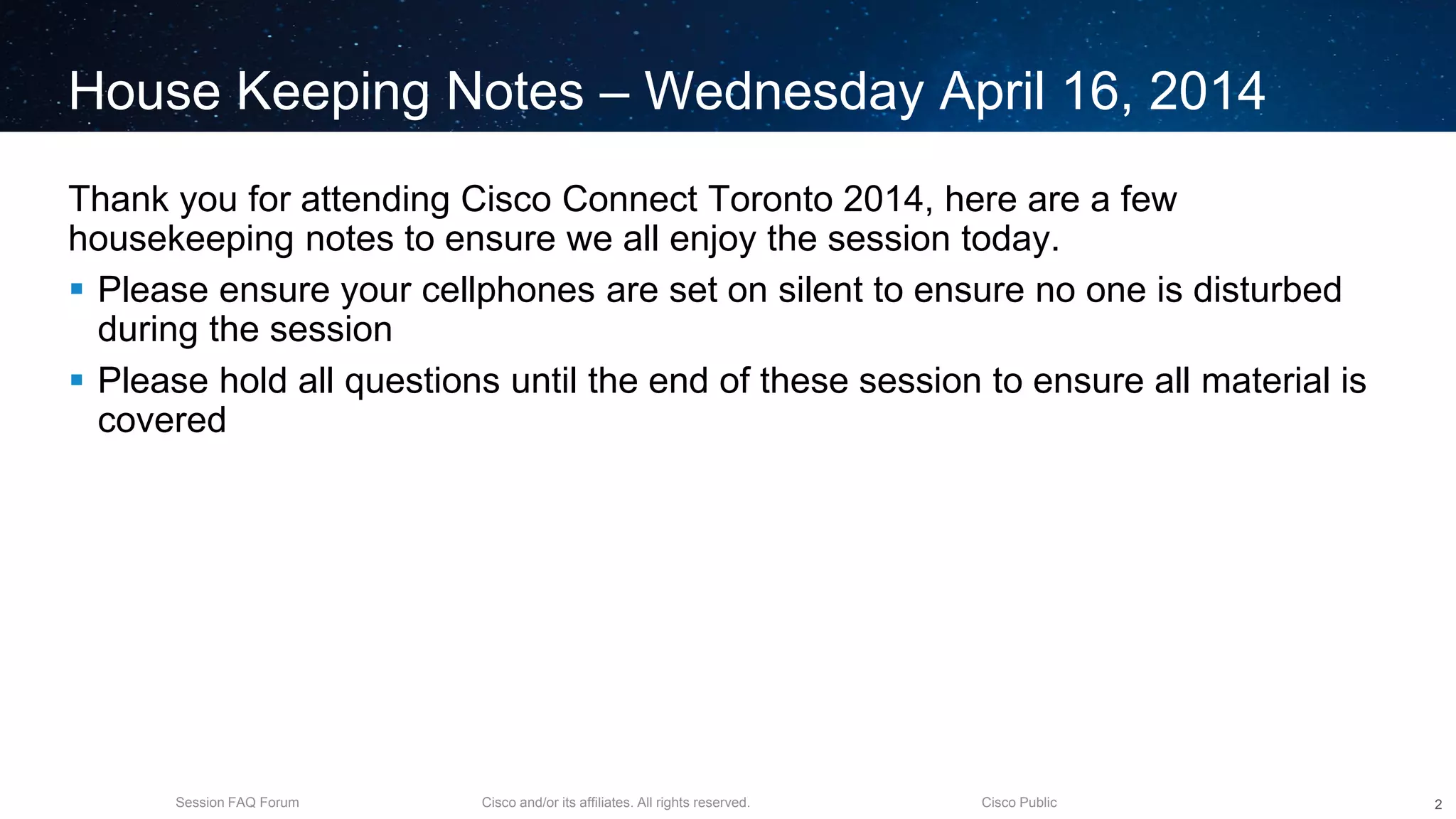 Cisco and/or its affiliates. All rights reserved.Session FAQ Forum Cisco Public
House Keeping Notes – Wednesday April 16, 2014
Thank you for attending Cisco Connect Toronto 2014, here are a few
housekeeping notes to ensure we all enjoy the session today.
 Please ensure your cellphones are set on silent to ensure no one is disturbed
during the session
 Please hold all questions until the end of these session to ensure all material is
covered
2
 