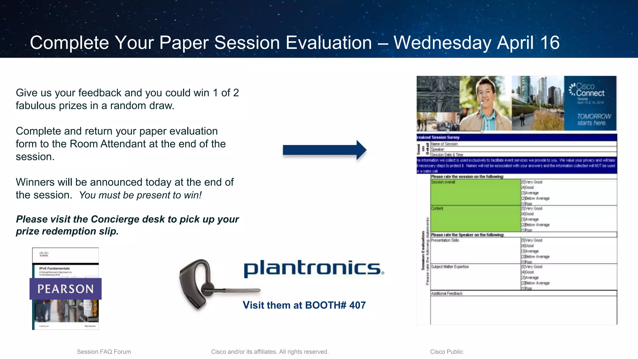 Cisco and/or its affiliates. All rights reserved.Session FAQ Forum Cisco Public
Complete Your Paper Session Evaluation – Wednesday April 16
Give us your feedback and you could win 1 of 2
fabulous prizes in a random draw.
Complete and return your paper evaluation
form to the Room Attendant at the end of the
session.
Winners will be announced today at the end of
the session. You must be present to win!
Please visit the Concierge desk to pick up your
prize redemption slip.
Visit them at BOOTH# 407
 