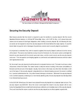 Securing the Security Deposit
Most leases provide that the tenant is required to give the landlord a security deposit. But the recent
Appellate Division decision, in 23 East 39th Street Mgt. Corp. v 23 E. 39th St. Dev., LLC, shows that some
owners are not aware of their legal obligations when holding a security deposit. By not following the law,
an owner can be required to return the security deposit to the tenant before the lease expires. In case the
tenant does not pay the rent or damages the premises, owners want a security deposit as protection.
It is important to remember that, until it is repaid or applied, the security deposit continues to be the money
of the tenant. The owner only holds the money in trust for the tenant. So, the owner cannot commingle the
tenant’s security deposit with the owner’s personal money, and the owner cannot use the security deposit
as its own. The rule against commingling applies to commercial and residential tenancies and fair market
and regulated tenancies.
So, the tenant’s security deposit should be placed in a separate bank account. The bank must have a place
of business in New York State. The owner needs to notify the tenant in writing of the name and address of
the bank and the amount of the deposit. Usually, that is done in the lease, but often that information is left
out of the lease. If the security deposit is deposited into an interest-bearing account, the owner is entitled
to a 1 percent administrative fee. Any other interest belongs to the tenant. Whenever the security deposit
is for a rental of property containing six or more family dwelling units, the security deposit must be deposited
in an interest-bearing account.
In the 23 E.39th Street case, the owner never placed the security deposit into a separate bank account. The
security deposit was $400,000. Since the owner commingled the tenant’s security deposit with its own
funds, the Appellate Division ruled that the tenant was entitled to an immediate return of the security deposit.
The court found that the owner could not use the security deposit as an offset against unpaid rents.
 