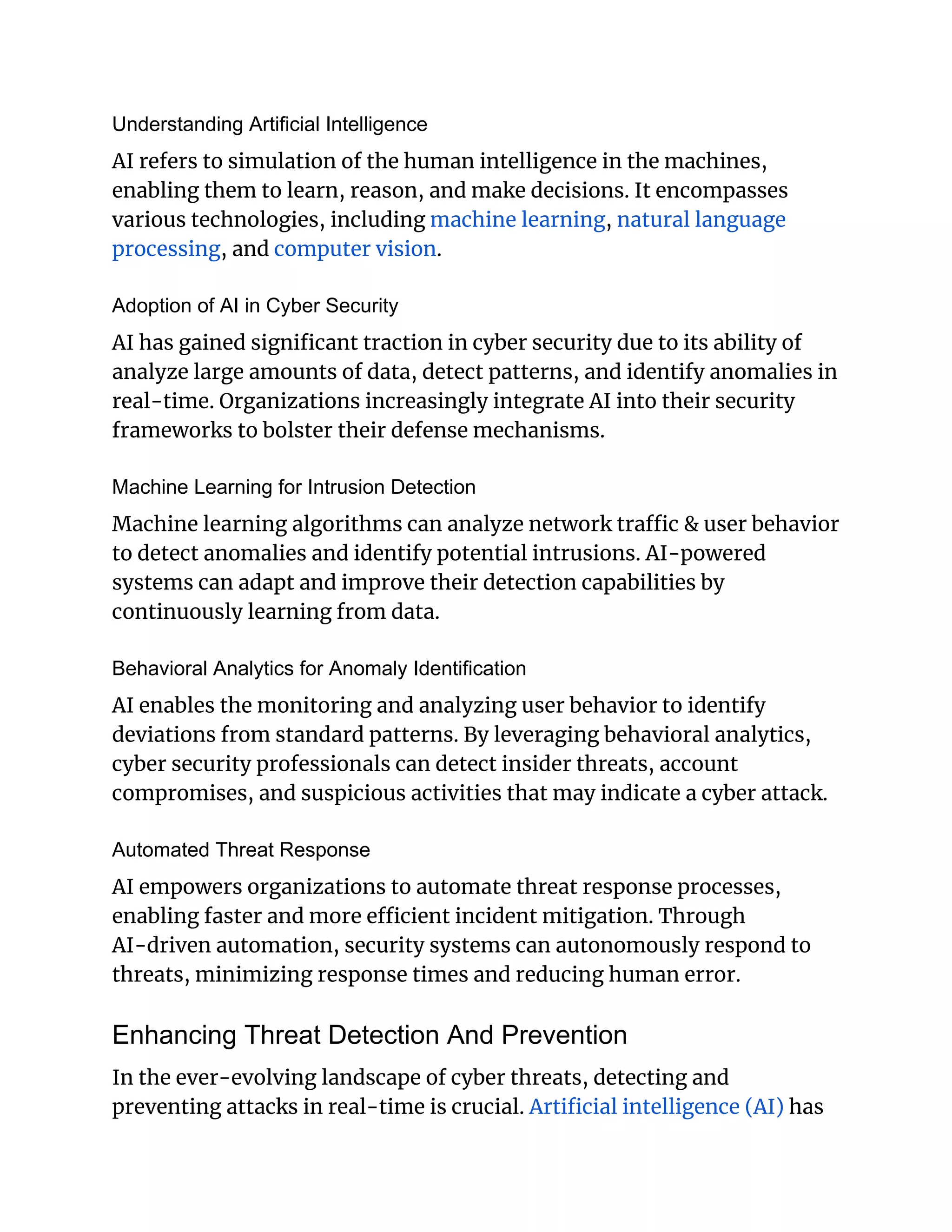 Understanding Artificial Intelligence
AI refers to simulation of the human intelligence in the machines,
enabling them to learn, reason, and make decisions. It encompasses
various technologies, including machine learning, natural language
processing, and computer vision.
Adoption of AI in Cyber Security
AI has gained significant traction in cyber security due to its ability of
analyze large amounts of data, detect patterns, and identify anomalies in
real-time. Organizations increasingly integrate AI into their security
frameworks to bolster their defense mechanisms.
Machine Learning for Intrusion Detection
Machine learning algorithms can analyze network traffic & user behavior
to detect anomalies and identify potential intrusions. AI-powered
systems can adapt and improve their detection capabilities by
continuously learning from data.
Behavioral Analytics for Anomaly Identification
AI enables the monitoring and analyzing user behavior to identify
deviations from standard patterns. By leveraging behavioral analytics,
cyber security professionals can detect insider threats, account
compromises, and suspicious activities that may indicate a cyber attack.
Automated Threat Response
AI empowers organizations to automate threat response processes,
enabling faster and more efficient incident mitigation. Through
AI-driven automation, security systems can autonomously respond to
threats, minimizing response times and reducing human error.
Enhancing Threat Detection And Prevention
In the ever-evolving landscape of cyber threats, detecting and
preventing attacks in real-time is crucial. Artificial intelligence (AI) has
 