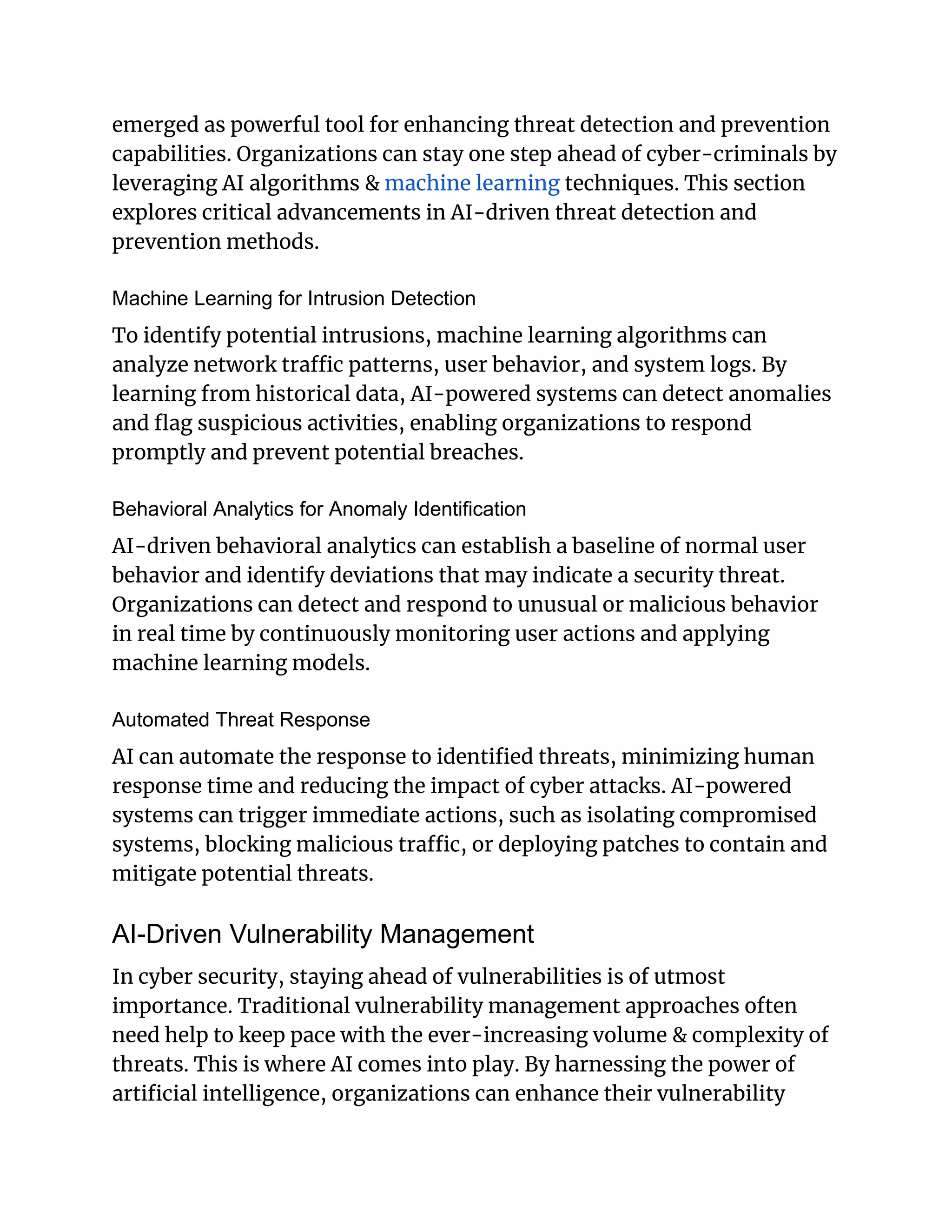 emerged as powerful tool for enhancing threat detection and prevention
capabilities. Organizations can stay one step ahead of cyber-criminals by
leveraging AI algorithms & machine learning techniques. This section
explores critical advancements in AI-driven threat detection and
prevention methods.
Machine Learning for Intrusion Detection
To identify potential intrusions, machine learning algorithms can
analyze network traffic patterns, user behavior, and system logs. By
learning from historical data, AI-powered systems can detect anomalies
and flag suspicious activities, enabling organizations to respond
promptly and prevent potential breaches.
Behavioral Analytics for Anomaly Identification
AI-driven behavioral analytics can establish a baseline of normal user
behavior and identify deviations that may indicate a security threat.
Organizations can detect and respond to unusual or malicious behavior
in real time by continuously monitoring user actions and applying
machine learning models.
Automated Threat Response
AI can automate the response to identified threats, minimizing human
response time and reducing the impact of cyber attacks. AI-powered
systems can trigger immediate actions, such as isolating compromised
systems, blocking malicious traffic, or deploying patches to contain and
mitigate potential threats.
AI-Driven Vulnerability Management
In cyber security, staying ahead of vulnerabilities is of utmost
importance. Traditional vulnerability management approaches often
need help to keep pace with the ever-increasing volume & complexity of
threats. This is where AI comes into play. By harnessing the power of
artificial intelligence, organizations can enhance their vulnerability
 