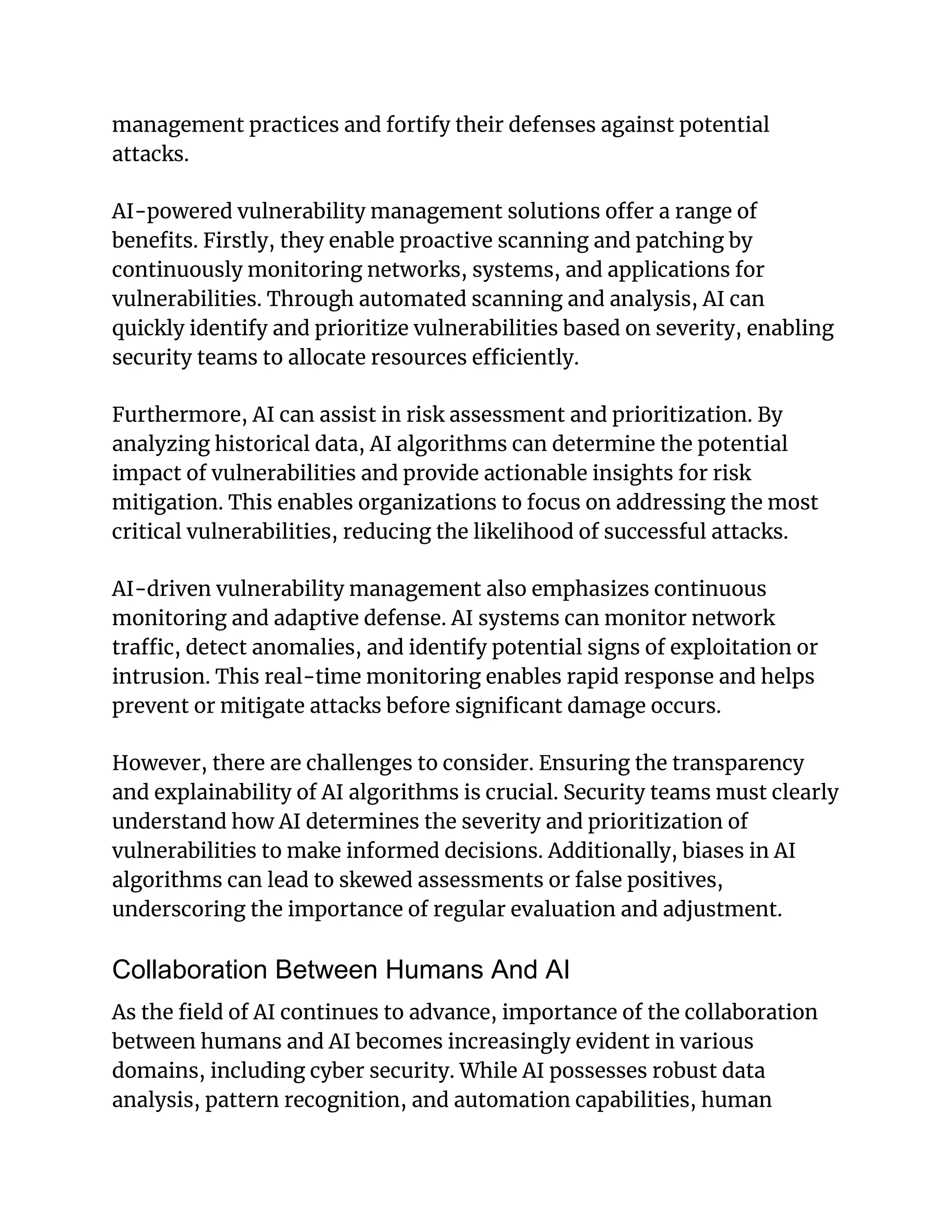 management practices and fortify their defenses against potential
attacks.
AI-powered vulnerability management solutions offer a range of
benefits. Firstly, they enable proactive scanning and patching by
continuously monitoring networks, systems, and applications for
vulnerabilities. Through automated scanning and analysis, AI can
quickly identify and prioritize vulnerabilities based on severity, enabling
security teams to allocate resources efficiently.
Furthermore, AI can assist in risk assessment and prioritization. By
analyzing historical data, AI algorithms can determine the potential
impact of vulnerabilities and provide actionable insights for risk
mitigation. This enables organizations to focus on addressing the most
critical vulnerabilities, reducing the likelihood of successful attacks.
AI-driven vulnerability management also emphasizes continuous
monitoring and adaptive defense. AI systems can monitor network
traffic, detect anomalies, and identify potential signs of exploitation or
intrusion. This real-time monitoring enables rapid response and helps
prevent or mitigate attacks before significant damage occurs.
However, there are challenges to consider. Ensuring the transparency
and explainability of AI algorithms is crucial. Security teams must clearly
understand how AI determines the severity and prioritization of
vulnerabilities to make informed decisions. Additionally, biases in AI
algorithms can lead to skewed assessments or false positives,
underscoring the importance of regular evaluation and adjustment.
Collaboration Between Humans And AI
As the field of AI continues to advance, importance of the collaboration
between humans and AI becomes increasingly evident in various
domains, including cyber security. While AI possesses robust data
analysis, pattern recognition, and automation capabilities, human
 