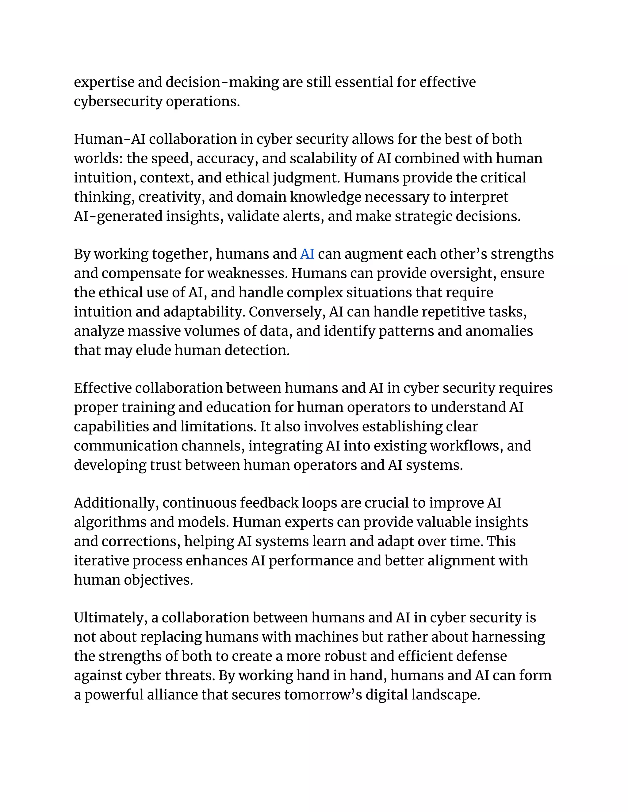 expertise and decision-making are still essential for effective
cybersecurity operations.
Human-AI collaboration in cyber security allows for the best of both
worlds: the speed, accuracy, and scalability of AI combined with human
intuition, context, and ethical judgment. Humans provide the critical
thinking, creativity, and domain knowledge necessary to interpret
AI-generated insights, validate alerts, and make strategic decisions.
By working together, humans and AI can augment each other’s strengths
and compensate for weaknesses. Humans can provide oversight, ensure
the ethical use of AI, and handle complex situations that require
intuition and adaptability. Conversely, AI can handle repetitive tasks,
analyze massive volumes of data, and identify patterns and anomalies
that may elude human detection.
Effective collaboration between humans and AI in cyber security requires
proper training and education for human operators to understand AI
capabilities and limitations. It also involves establishing clear
communication channels, integrating AI into existing workflows, and
developing trust between human operators and AI systems.
Additionally, continuous feedback loops are crucial to improve AI
algorithms and models. Human experts can provide valuable insights
and corrections, helping AI systems learn and adapt over time. This
iterative process enhances AI performance and better alignment with
human objectives.
Ultimately, a collaboration between humans and AI in cyber security is
not about replacing humans with machines but rather about harnessing
the strengths of both to create a more robust and efficient defense
against cyber threats. By working hand in hand, humans and AI can form
a powerful alliance that secures tomorrow’s digital landscape.
 