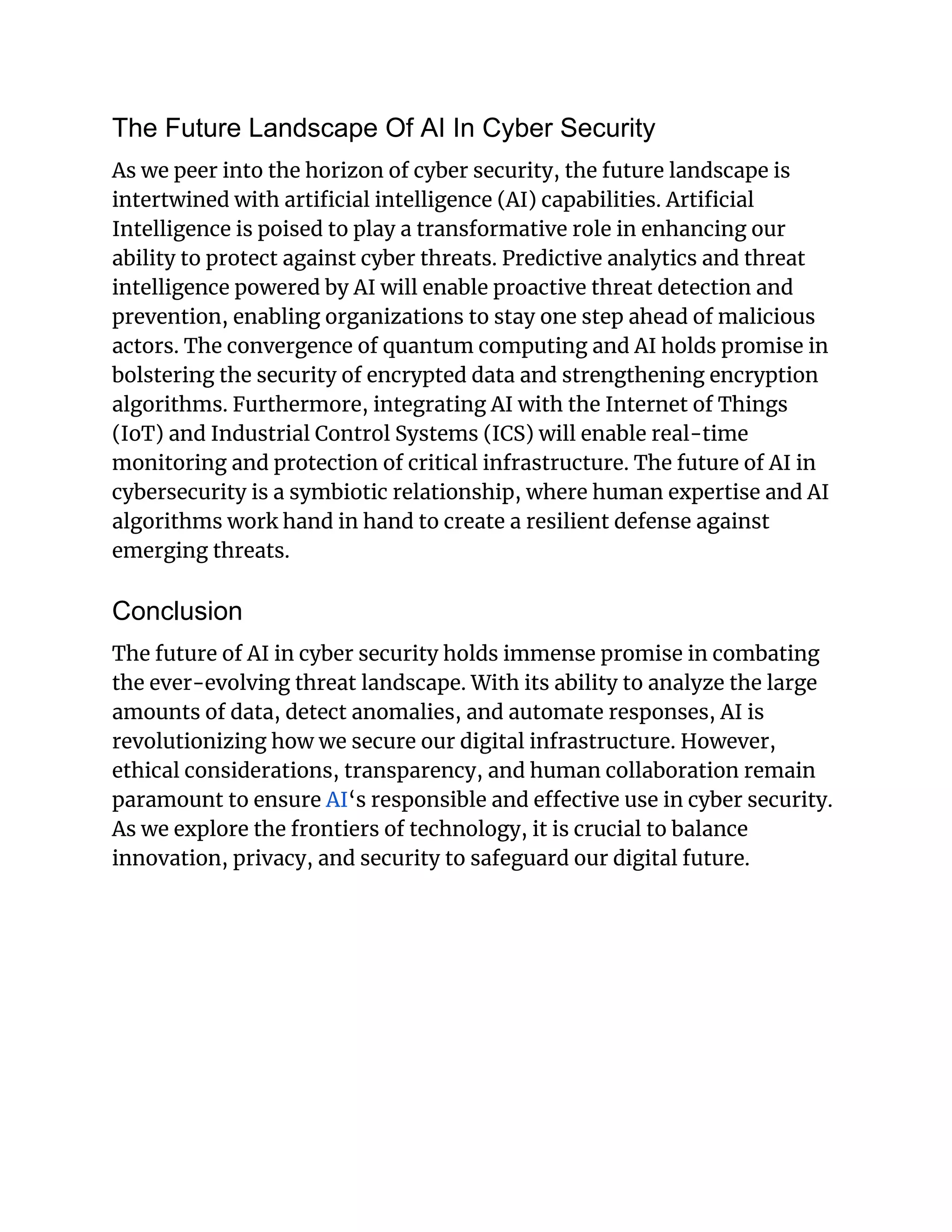 The Future Landscape Of AI In Cyber Security
As we peer into the horizon of cyber security, the future landscape is
intertwined with artificial intelligence (AI) capabilities. Artificial
Intelligence is poised to play a transformative role in enhancing our
ability to protect against cyber threats. Predictive analytics and threat
intelligence powered by AI will enable proactive threat detection and
prevention, enabling organizations to stay one step ahead of malicious
actors. The convergence of quantum computing and AI holds promise in
bolstering the security of encrypted data and strengthening encryption
algorithms. Furthermore, integrating AI with the Internet of Things
(IoT) and Industrial Control Systems (ICS) will enable real-time
monitoring and protection of critical infrastructure. The future of AI in
cybersecurity is a symbiotic relationship, where human expertise and AI
algorithms work hand in hand to create a resilient defense against
emerging threats.
Conclusion
The future of AI in cyber security holds immense promise in combating
the ever-evolving threat landscape. With its ability to analyze the large
amounts of data, detect anomalies, and automate responses, AI is
revolutionizing how we secure our digital infrastructure. However,
ethical considerations, transparency, and human collaboration remain
paramount to ensure AI‘s responsible and effective use in cyber security.
As we explore the frontiers of technology, it is crucial to balance
innovation, privacy, and security to safeguard our digital future.
 