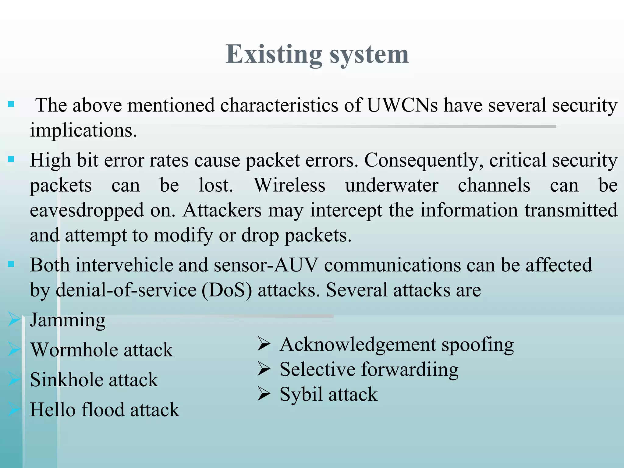 Existing system
 The above mentioned characteristics of UWCNs have several security
  implications.
 High bit error rates cause packet errors. Consequently, critical security
  packets can be lost. Wireless underwater channels can be
  eavesdropped on. Attackers may intercept the information transmitted
  and attempt to modify or drop packets.
 Both intervehicle and sensor-AUV communications can be affected
  by denial-of-service (DoS) attacks. Several attacks are
 Jamming
 Wormhole attack              Acknowledgement spoofing
 Sinkhole attack              Selective forwardiing
                               Sybil attack
 Hello flood attack
 