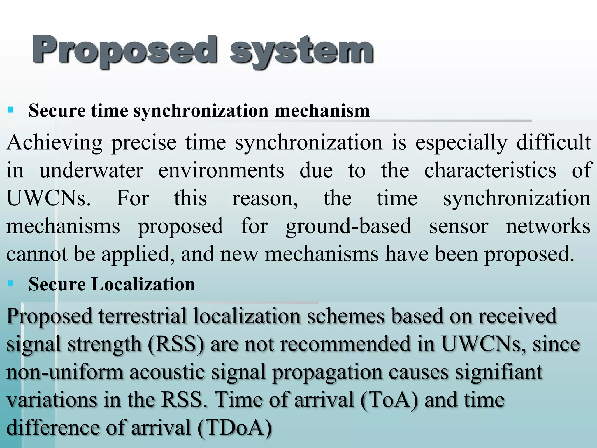 Proposed system
 Secure time synchronization mechanism
Achieving precise time synchronization is especially difficult
in underwater environments due to the characteristics of
UWCNs. For this reason, the time synchronization
mechanisms proposed for ground-based sensor networks
cannot be applied, and new mechanisms have been proposed.
 Secure Localization
Proposed terrestrial localization schemes based on received
signal strength (RSS) are not recommended in UWCNs, since
non-uniform acoustic signal propagation causes signifiant
variations in the RSS. Time of arrival (ToA) and time
difference of arrival (TDoA)
 