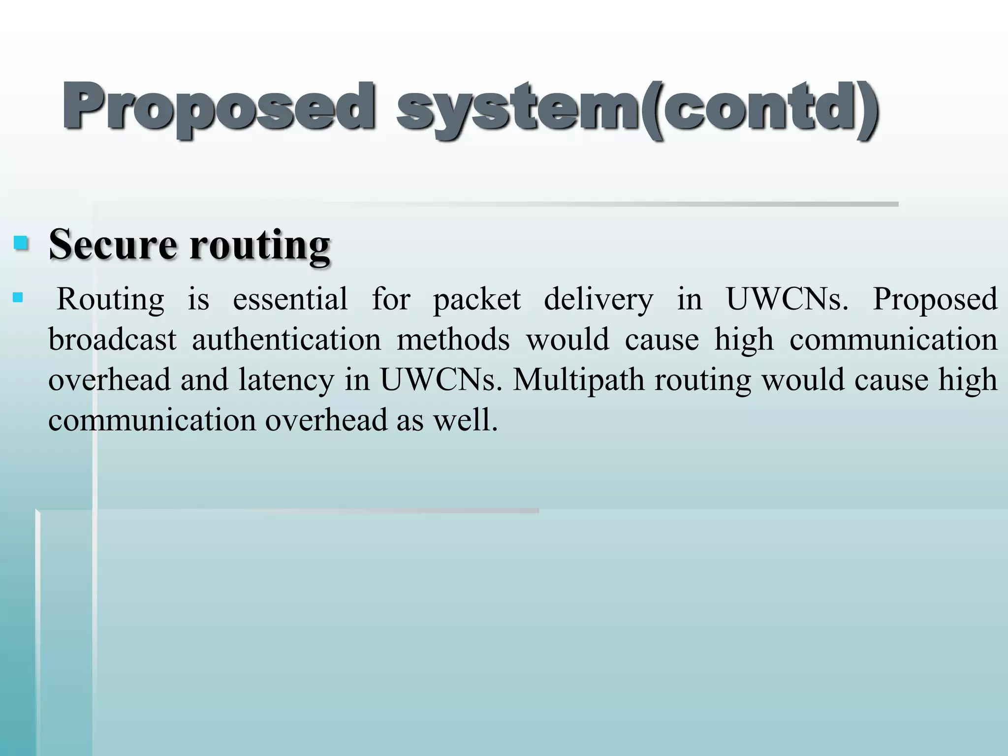 Proposed system(contd)

 Secure routing
 Routing is essential for packet delivery in UWCNs. Proposed
  broadcast authentication methods would cause high communication
  overhead and latency in UWCNs. Multipath routing would cause high
  communication overhead as well.
 