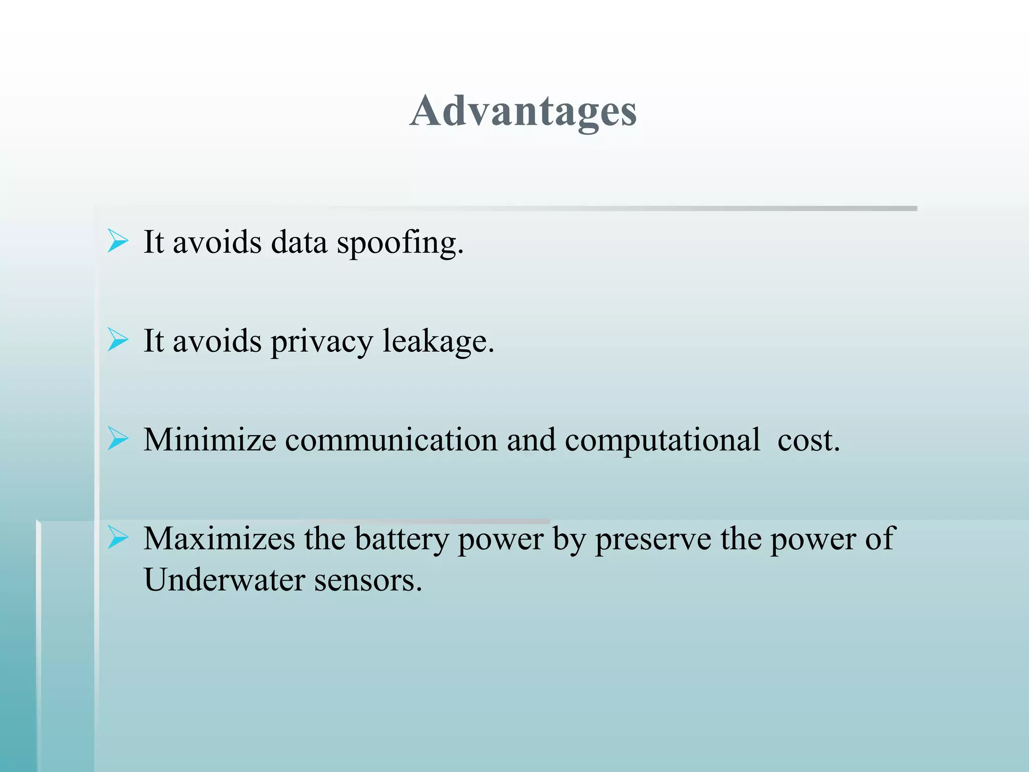 Advantages

 It avoids data spoofing.

 It avoids privacy leakage.

 Minimize communication and computational cost.

 Maximizes the battery power by preserve the power of
  Underwater sensors.
 