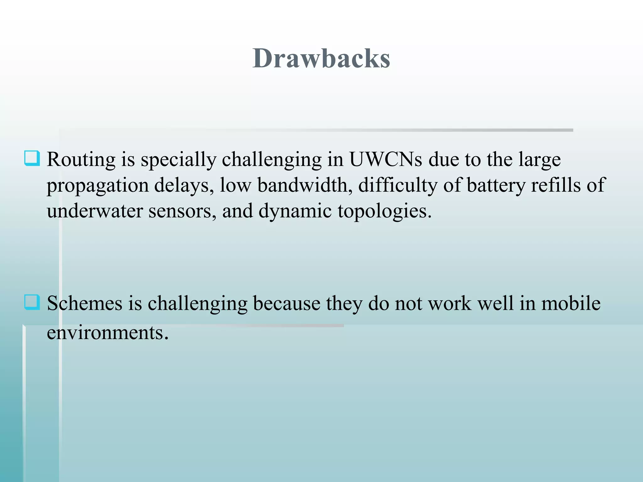 Drawbacks


 Routing is specially challenging in UWCNs due to the large
  propagation delays, low bandwidth, difficulty of battery refills of
  underwater sensors, and dynamic topologies.



 Schemes is challenging because they do not work well in mobile
  environments.
 