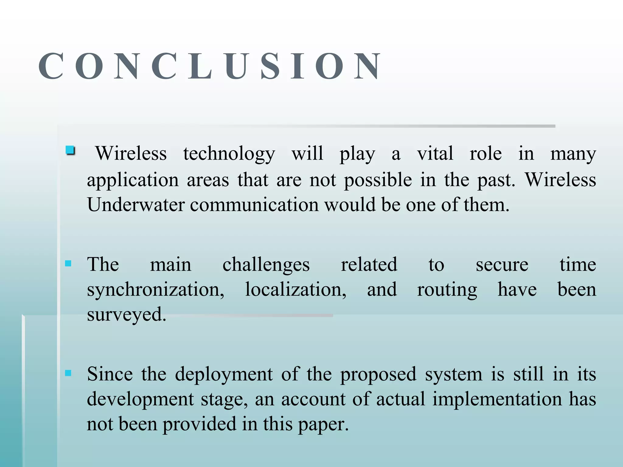 CONCLUSION

    Wireless technology will play a vital role in many
    application areas that are not possible in the past. Wireless
    Underwater communication would be one of them.

 The main challenges related to secure time
  synchronization, localization, and routing have been
  surveyed.

 Since the deployment of the proposed system is still in its
  development stage, an account of actual implementation has
  not been provided in this paper.
 