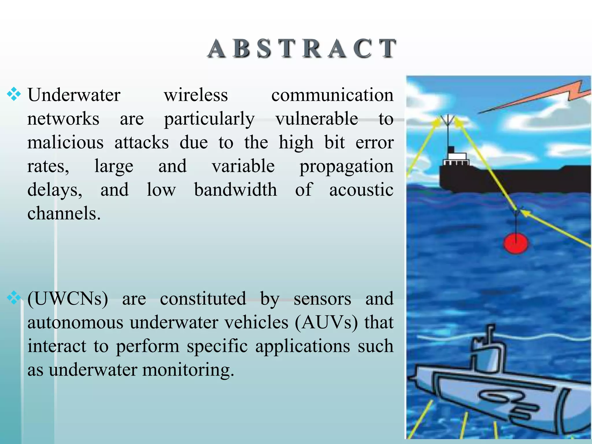 ABSTRACT
 Underwater      wireless    communication
  networks are particularly vulnerable to
  malicious attacks due to the high bit error
  rates, large and variable propagation
  delays, and low bandwidth of acoustic
  channels.



 (UWCNs) are constituted by sensors and
  autonomous underwater vehicles (AUVs) that
  interact to perform specific applications such
  as underwater monitoring.
 
