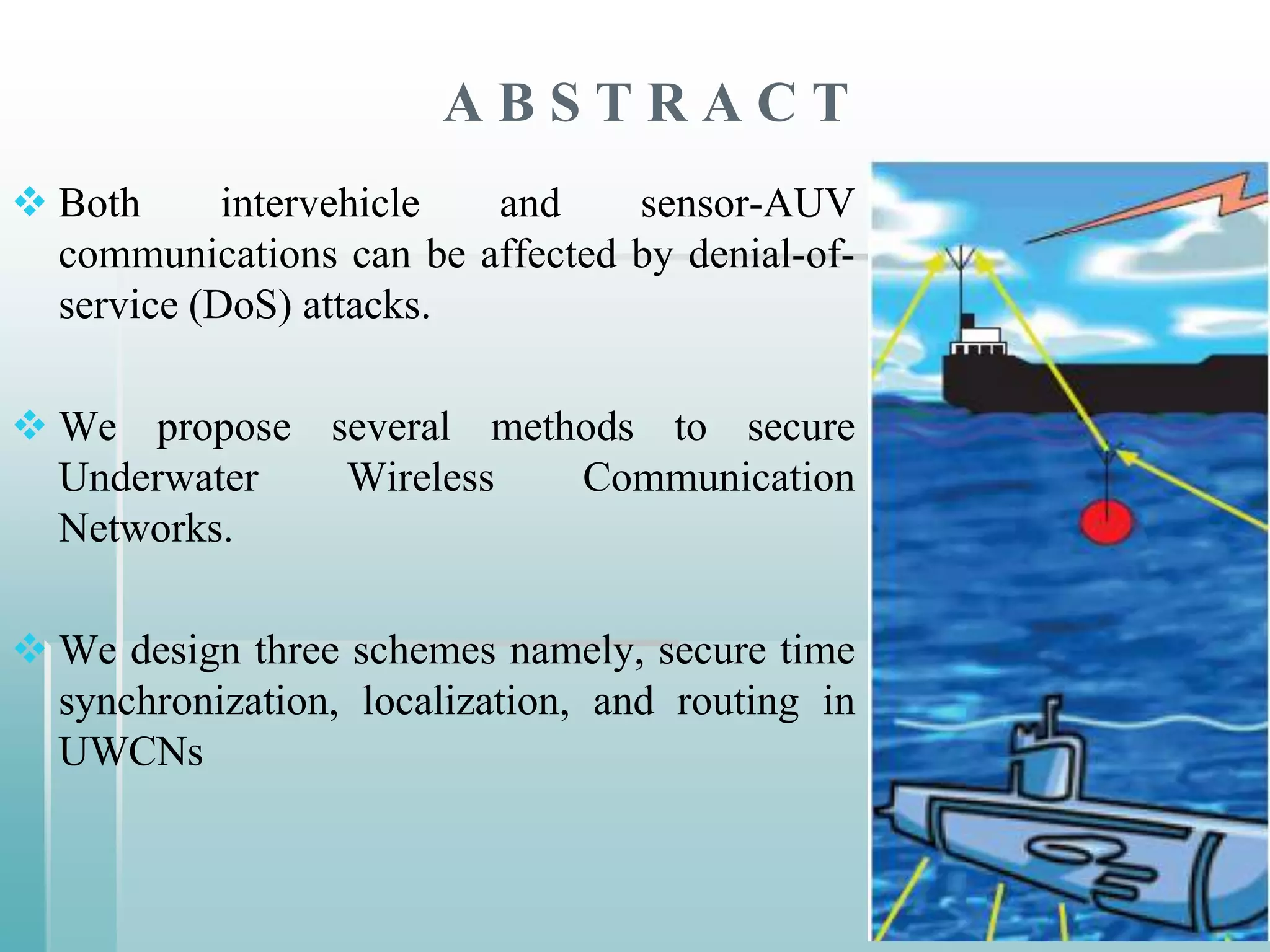 ABSTRACT
 Both      intervehicle and     sensor-AUV
  communications can be affected by denial-of-
  service (DoS) attacks.

 We propose several methods to secure
  Underwater  Wireless   Communication
  Networks.

 We design three schemes namely, secure time
  synchronization, localization, and routing in
  UWCNs
 