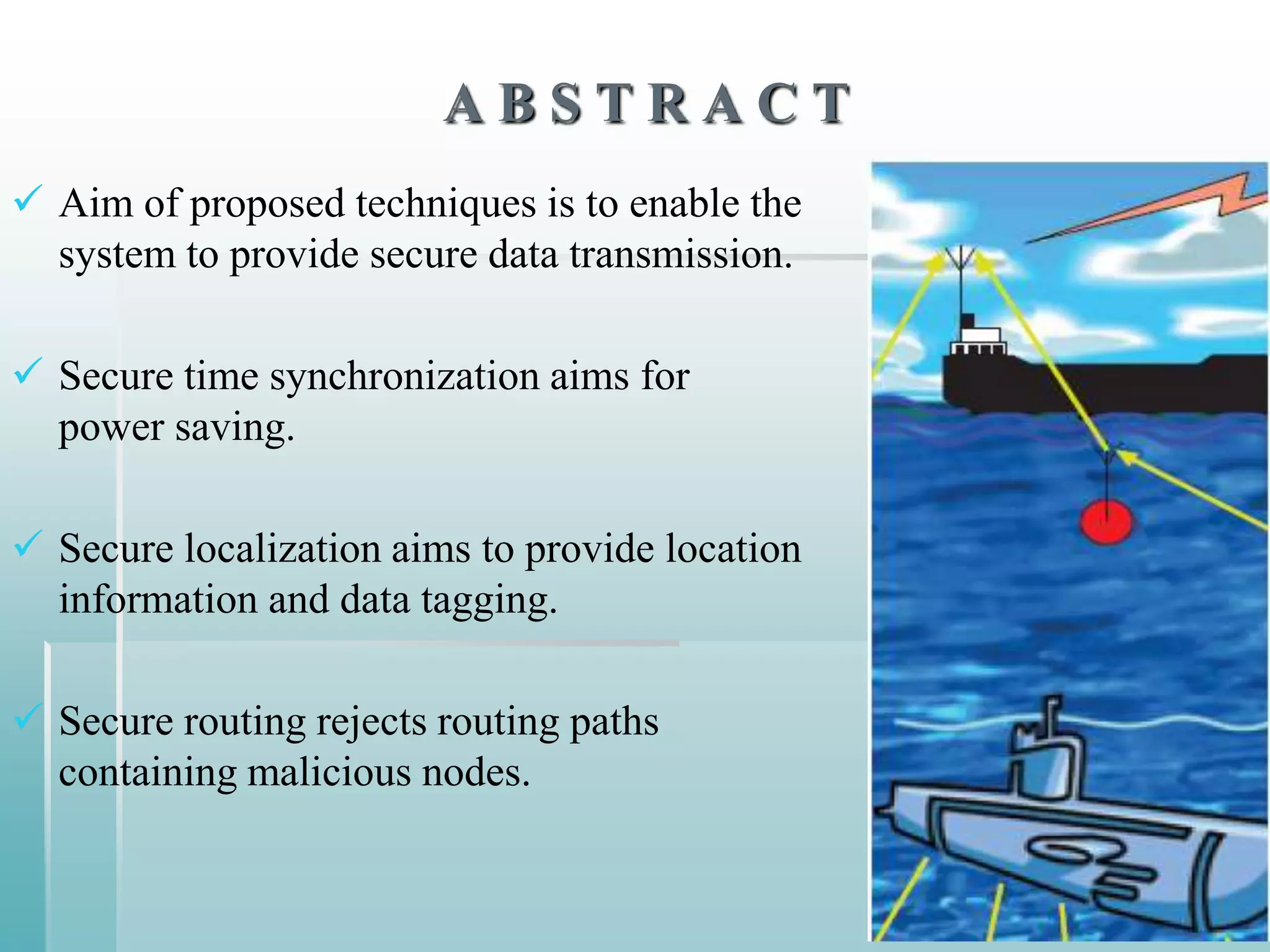 ABSTRACT
 Aim of proposed techniques is to enable the
  system to provide secure data transmission.

 Secure time synchronization aims for
  power saving.

 Secure localization aims to provide location
  information and data tagging.

 Secure routing rejects routing paths
  containing malicious nodes.
 