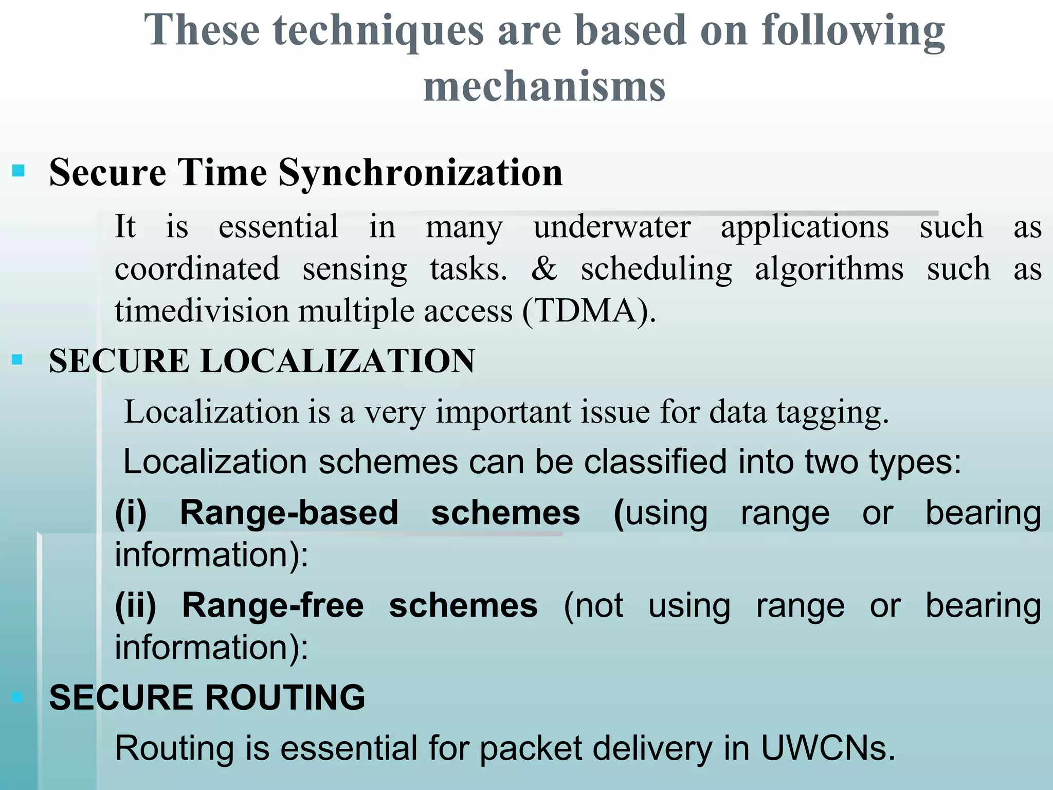 These techniques are based on following
                     mechanisms
 Secure Time Synchronization
     It is essential in many underwater applications such as
     coordinated sensing tasks. & scheduling algorithms such as
     timedivision multiple access (TDMA).
 SECURE LOCALIZATION
      Localization is a very important issue for data tagging.
      Localization schemes can be classified into two types:
     (i) Range-based schemes (using range or bearing
     information):
     (ii) Range-free schemes (not using range or bearing
     information):
 SECURE ROUTING
     Routing is essential for packet delivery in UWCNs.
 