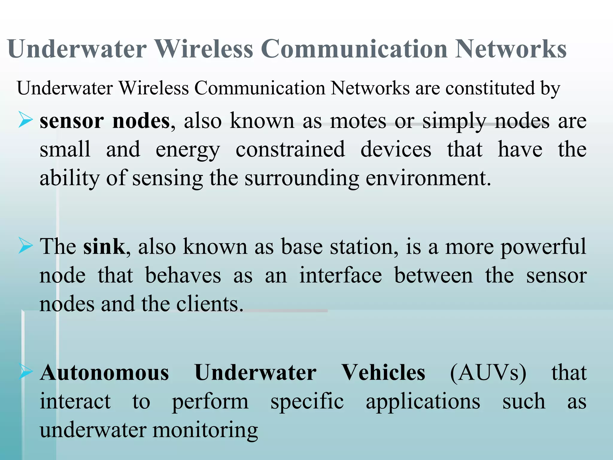 Underwater Wireless Communication Networks
Underwater Wireless Communication Networks are constituted by
 sensor nodes, also known as motes or simply nodes are
  small and energy constrained devices that have the
  ability of sensing the surrounding environment.

 The sink, also known as base station, is a more powerful
  node that behaves as an interface between the sensor
  nodes and the clients.

 Autonomous Underwater Vehicles (AUVs) that
  interact to perform specific applications such as
  underwater monitoring
 