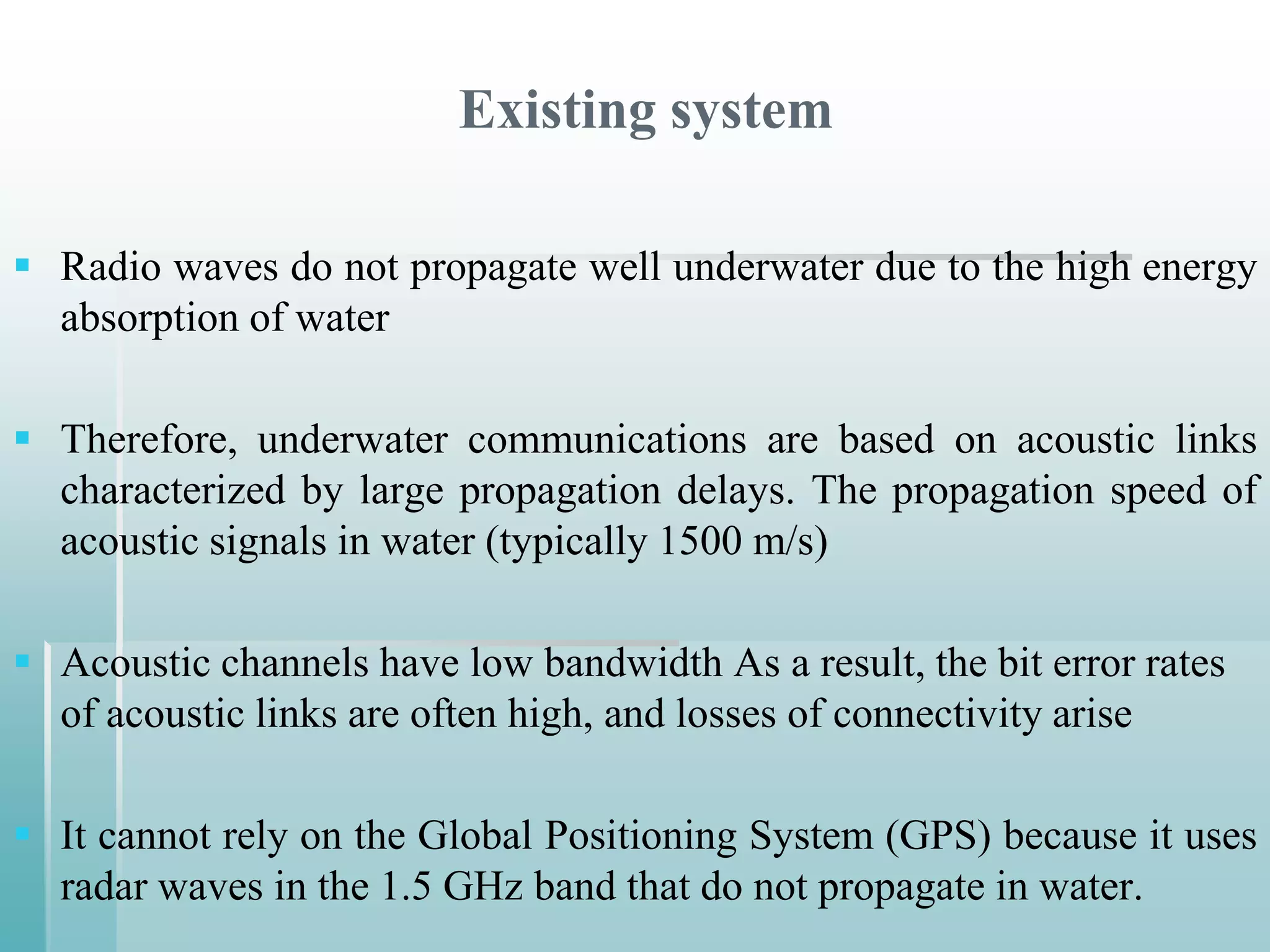 Existing system

 Radio waves do not propagate well underwater due to the high energy
  absorption of water

 Therefore, underwater communications are based on acoustic links
  characterized by large propagation delays. The propagation speed of
  acoustic signals in water (typically 1500 m/s)

 Acoustic channels have low bandwidth As a result, the bit error rates
  of acoustic links are often high, and losses of connectivity arise

 It cannot rely on the Global Positioning System (GPS) because it uses
  radar waves in the 1.5 GHz band that do not propagate in water.
 