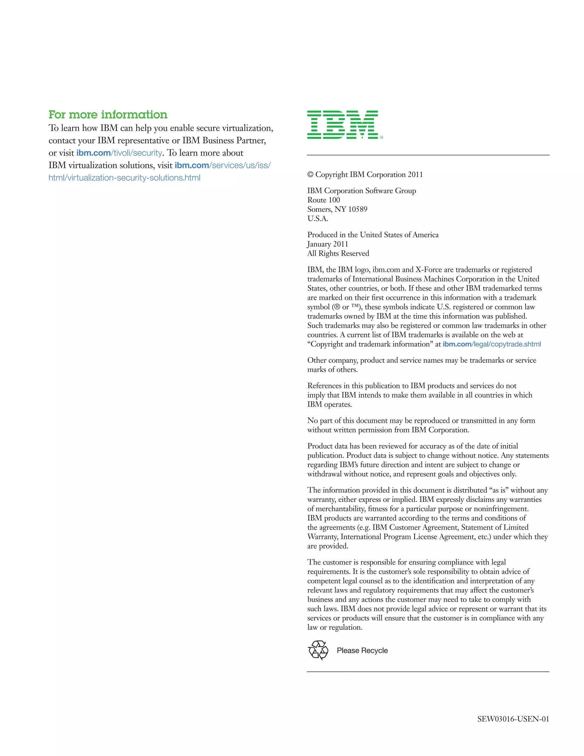 For more information
To learn how IBM can help you enable secure virtualization,
contact your IBM representative or IBM Business Partner,
or visit ibm.com/tivoli/security. To learn more about
IBM virtualization solutions, visit ibm.com/services/us/iss/
html/virtualization-security-solutions.html                    © Copyright IBM Corporation 2011

                                                               IBM Corporation Software Group
                                                               Route 100
                                                               Somers, NY 10589
                                                               U.S.A.

                                                               Produced in the United States of America
                                                               January 2011
                                                               All Rights Reserved

                                                               IBM, the IBM logo, ibm.com and X-Force are trademarks or registered
                                                               trademarks of International Business Machines Corporation in the United
                                                               States, other countries, or both. If these and other IBM trademarked terms
                                                               are marked on their ﬁrst occurrence in this information with a trademark
                                                               symbol (® or ™), these symbols indicate U.S. registered or common law
                                                               trademarks owned by IBM at the time this information was published.
                                                               Such trademarks may also be registered or common law trademarks in other
                                                               countries. A current list of IBM trademarks is available on the web at
                                                               “Copyright and trademark information” at ibm.com/legal/copytrade.shtml

                                                               Other company, product and service names may be trademarks or service
                                                               marks of others.

                                                               References in this publication to IBM products and services do not
                                                               imply that IBM intends to make them available in all countries in which
                                                               IBM operates.

                                                               No part of this document may be reproduced or transmitted in any form
                                                               without written permission from IBM Corporation.

                                                               Product data has been reviewed for accuracy as of the date of initial
                                                               publication. Product data is subject to change without notice. Any statements
                                                               regarding IBM’s future direction and intent are subject to change or
                                                               withdrawal without notice, and represent goals and objectives only.

                                                               The information provided in this document is distributed “as is” without any
                                                               warranty, either express or implied. IBM expressly disclaims any warranties
                                                               of merchantability, ﬁtness for a particular purpose or noninfringement.
                                                               IBM products are warranted according to the terms and conditions of
                                                               the agreements (e.g. IBM Customer Agreement, Statement of Limited
                                                               Warranty, International Program License Agreement, etc.) under which they
                                                               are provided.

                                                               The customer is responsible for ensuring compliance with legal
                                                               requirements. It is the customer’s sole responsibility to obtain advice of
                                                               competent legal counsel as to the identiﬁcation and interpretation of any
                                                               relevant laws and regulatory requirements that may affect the customer’s
                                                               business and any actions the customer may need to take to comply with
                                                               such laws. IBM does not provide legal advice or represent or warrant that its
                                                               services or products will ensure that the customer is in compliance with any
                                                               law or regulation.


                                                                        Please Recycle




                                                                                                                     SEW03016-USEN-01
 