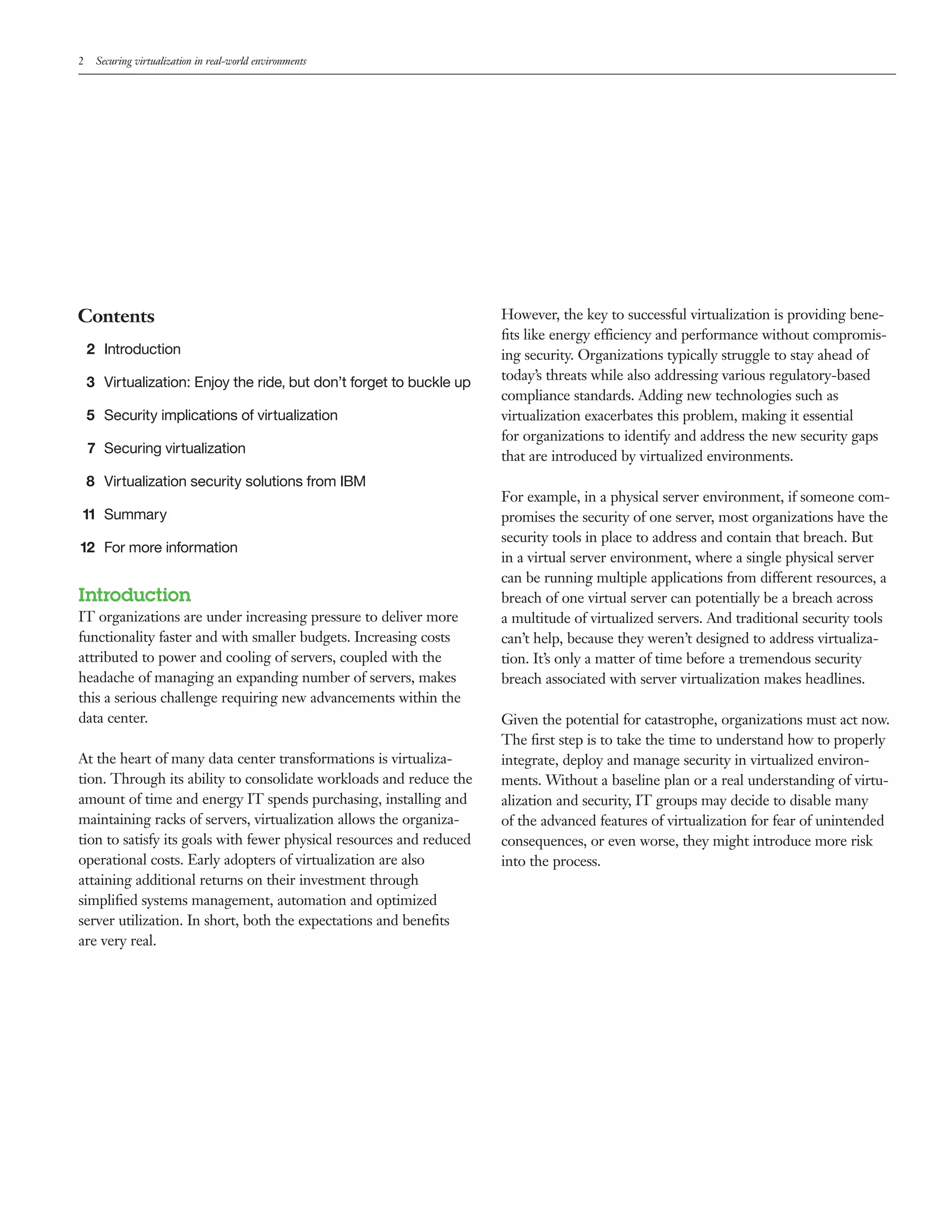 2    Securing virtualization in real-world environments




Contents                                                              However, the key to successful virtualization is providing bene-
                                                                      ﬁts like energy efficiency and performance without compromis-
    2 Introduction                                                    ing security. Organizations typically struggle to stay ahead of
    3 Virtualization: Enjoy the ride, but don’t forget to buckle up   today’s threats while also addressing various regulatory-based
                                                                      compliance standards. Adding new technologies such as
    5 Security implications of virtualization                         virtualization exacerbates this problem, making it essential
                                                                      for organizations to identify and address the new security gaps
    7 Securing virtualization
                                                                      that are introduced by virtualized environments.
    8 Virtualization security solutions from IBM
                                                                      For example, in a physical server environment, if someone com-
11 Summary                                                            promises the security of one server, most organizations have the
                                                                      security tools in place to address and contain that breach. But
12 For more information
                                                                      in a virtual server environment, where a single physical server
                                                                      can be running multiple applications from different resources, a
Introduction                                                          breach of one virtual server can potentially be a breach across
IT organizations are under increasing pressure to deliver more        a multitude of virtualized servers. And traditional security tools
functionality faster and with smaller budgets. Increasing costs       can’t help, because they weren’t designed to address virtualiza-
attributed to power and cooling of servers, coupled with the          tion. It’s only a matter of time before a tremendous security
headache of managing an expanding number of servers, makes            breach associated with server virtualization makes headlines.
this a serious challenge requiring new advancements within the
data center.                                                          Given the potential for catastrophe, organizations must act now.
                                                                      The ﬁrst step is to take the time to understand how to properly
At the heart of many data center transformations is virtualiza-       integrate, deploy and manage security in virtualized environ-
tion. Through its ability to consolidate workloads and reduce the     ments. Without a baseline plan or a real understanding of virtu-
amount of time and energy IT spends purchasing, installing and        alization and security, IT groups may decide to disable many
maintaining racks of servers, virtualization allows the organiza-     of the advanced features of virtualization for fear of unintended
tion to satisfy its goals with fewer physical resources and reduced   consequences, or even worse, they might introduce more risk
operational costs. Early adopters of virtualization are also          into the process.
attaining additional returns on their investment through
simpliﬁed systems management, automation and optimized
server utilization. In short, both the expectations and beneﬁts
are very real.
 
