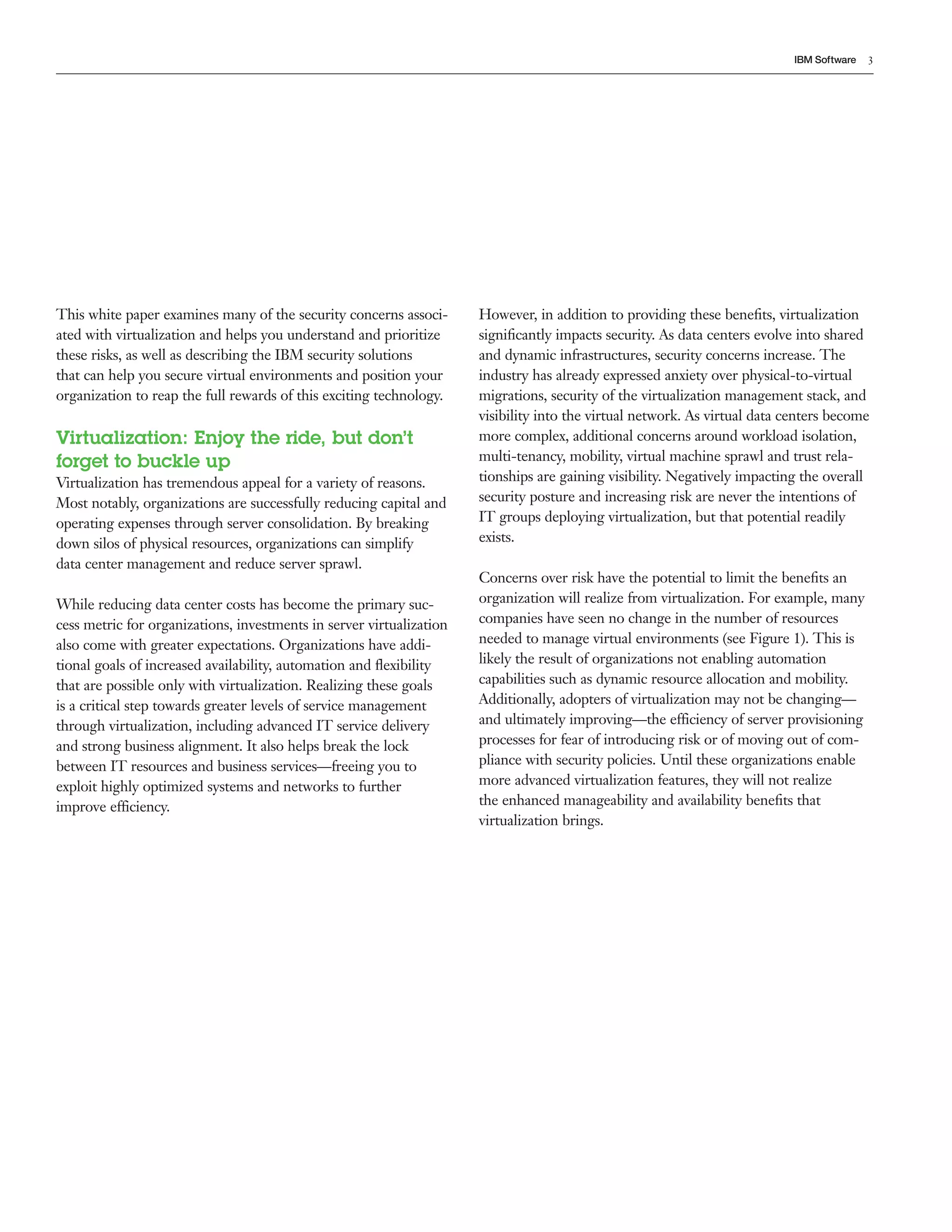 IBM Software   3




This white paper examines many of the security concerns associ-       However, in addition to providing these beneﬁts, virtualization
ated with virtualization and helps you understand and prioritize      signiﬁcantly impacts security. As data centers evolve into shared
these risks, as well as describing the IBM security solutions         and dynamic infrastructures, security concerns increase. The
that can help you secure virtual environments and position your       industry has already expressed anxiety over physical-to-virtual
organization to reap the full rewards of this exciting technology.    migrations, security of the virtualization management stack, and
                                                                      visibility into the virtual network. As virtual data centers become
Virtualization: Enjoy the ride, but don’t                             more complex, additional concerns around workload isolation,
forget to buckle up                                                   multi-tenancy, mobility, virtual machine sprawl and trust rela-
Virtualization has tremendous appeal for a variety of reasons.        tionships are gaining visibility. Negatively impacting the overall
Most notably, organizations are successfully reducing capital and     security posture and increasing risk are never the intentions of
operating expenses through server consolidation. By breaking          IT groups deploying virtualization, but that potential readily
down silos of physical resources, organizations can simplify          exists.
data center management and reduce server sprawl.
                                                                      Concerns over risk have the potential to limit the beneﬁts an
While reducing data center costs has become the primary suc-          organization will realize from virtualization. For example, many
cess metric for organizations, investments in server virtualization   companies have seen no change in the number of resources
also come with greater expectations. Organizations have addi-         needed to manage virtual environments (see Figure 1). This is
tional goals of increased availability, automation and ﬂexibility     likely the result of organizations not enabling automation
that are possible only with virtualization. Realizing these goals     capabilities such as dynamic resource allocation and mobility.
is a critical step towards greater levels of service management       Additionally, adopters of virtualization may not be changing—
through virtualization, including advanced IT service delivery        and ultimately improving—the efficiency of server provisioning
and strong business alignment. It also helps break the lock           processes for fear of introducing risk or of moving out of com-
between IT resources and business services—freeing you to             pliance with security policies. Until these organizations enable
exploit highly optimized systems and networks to further              more advanced virtualization features, they will not realize
improve efficiency.                                                   the enhanced manageability and availability beneﬁts that
                                                                      virtualization brings.
 