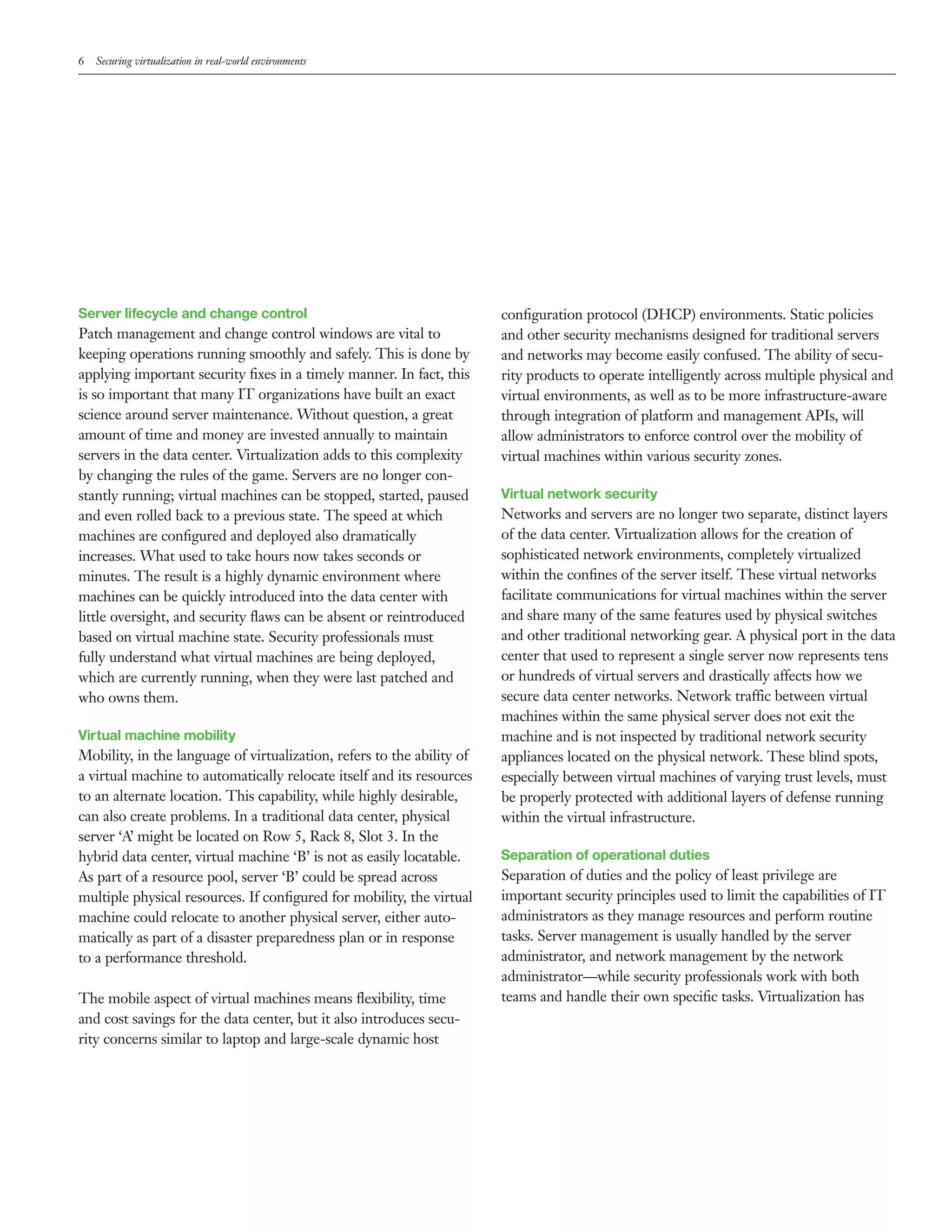 6   Securing virtualization in real-world environments




Server lifecycle and change control                                     conﬁguration protocol (DHCP) environments. Static policies
Patch management and change control windows are vital to                and other security mechanisms designed for traditional servers
keeping operations running smoothly and safely. This is done by         and networks may become easily confused. The ability of secu-
applying important security ﬁxes in a timely manner. In fact, this      rity products to operate intelligently across multiple physical and
is so important that many IT organizations have built an exact          virtual environments, as well as to be more infrastructure-aware
science around server maintenance. Without question, a great            through integration of platform and management APIs, will
amount of time and money are invested annually to maintain              allow administrators to enforce control over the mobility of
servers in the data center. Virtualization adds to this complexity      virtual machines within various security zones.
by changing the rules of the game. Servers are no longer con-
stantly running; virtual machines can be stopped, started, paused       Virtual network security
and even rolled back to a previous state. The speed at which            Networks and servers are no longer two separate, distinct layers
machines are conﬁgured and deployed also dramatically                   of the data center. Virtualization allows for the creation of
increases. What used to take hours now takes seconds or                 sophisticated network environments, completely virtualized
minutes. The result is a highly dynamic environment where               within the conﬁnes of the server itself. These virtual networks
machines can be quickly introduced into the data center with            facilitate communications for virtual machines within the server
little oversight, and security ﬂaws can be absent or reintroduced       and share many of the same features used by physical switches
based on virtual machine state. Security professionals must             and other traditional networking gear. A physical port in the data
fully understand what virtual machines are being deployed,              center that used to represent a single server now represents tens
which are currently running, when they were last patched and            or hundreds of virtual servers and drastically affects how we
who owns them.                                                          secure data center networks. Network traffic between virtual
                                                                        machines within the same physical server does not exit the
Virtual machine mobility                                                machine and is not inspected by traditional network security
Mobility, in the language of virtualization, refers to the ability of   appliances located on the physical network. These blind spots,
a virtual machine to automatically relocate itself and its resources    especially between virtual machines of varying trust levels, must
to an alternate location. This capability, while highly desirable,      be properly protected with additional layers of defense running
can also create problems. In a traditional data center, physical        within the virtual infrastructure.
server ‘A’ might be located on Row 5, Rack 8, Slot 3. In the
hybrid data center, virtual machine ‘B’ is not as easily locatable.     Separation of operational duties
As part of a resource pool, server ‘B’ could be spread across           Separation of duties and the policy of least privilege are
multiple physical resources. If conﬁgured for mobility, the virtual     important security principles used to limit the capabilities of IT
machine could relocate to another physical server, either auto-         administrators as they manage resources and perform routine
matically as part of a disaster preparedness plan or in response        tasks. Server management is usually handled by the server
to a performance threshold.                                             administrator, and network management by the network
                                                                        administrator—while security professionals work with both
The mobile aspect of virtual machines means ﬂexibility, time            teams and handle their own speciﬁc tasks. Virtualization has
and cost savings for the data center, but it also introduces secu-
rity concerns similar to laptop and large-scale dynamic host
 