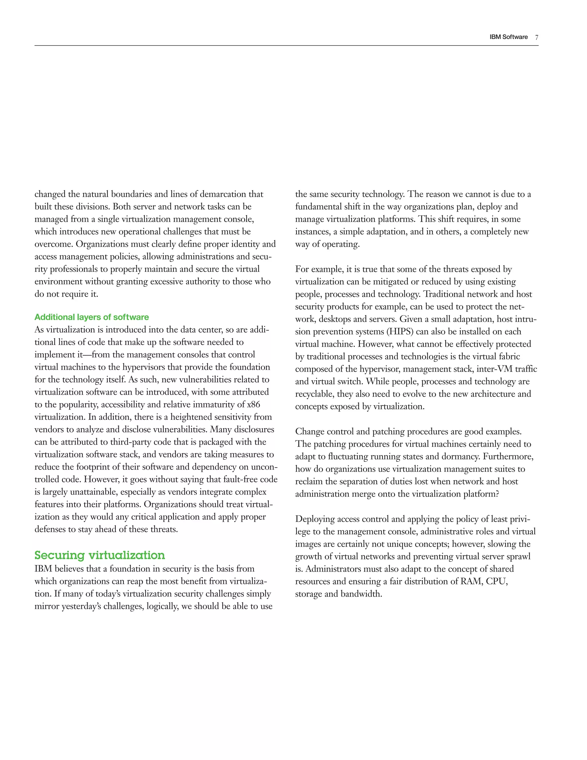 IBM Software   7




changed the natural boundaries and lines of demarcation that          the same security technology. The reason we cannot is due to a
built these divisions. Both server and network tasks can be           fundamental shift in the way organizations plan, deploy and
managed from a single virtualization management console,              manage virtualization platforms. This shift requires, in some
which introduces new operational challenges that must be              instances, a simple adaptation, and in others, a completely new
overcome. Organizations must clearly deﬁne proper identity and        way of operating.
access management policies, allowing administrations and secu-
rity professionals to properly maintain and secure the virtual        For example, it is true that some of the threats exposed by
environment without granting excessive authority to those who         virtualization can be mitigated or reduced by using existing
do not require it.                                                    people, processes and technology. Traditional network and host
                                                                      security products for example, can be used to protect the net-
Additional layers of software                                         work, desktops and servers. Given a small adaptation, host intru-
As virtualization is introduced into the data center, so are addi-    sion prevention systems (HIPS) can also be installed on each
tional lines of code that make up the software needed to              virtual machine. However, what cannot be effectively protected
implement it—from the management consoles that control                by traditional processes and technologies is the virtual fabric
virtual machines to the hypervisors that provide the foundation       composed of the hypervisor, management stack, inter-VM traffic
for the technology itself. As such, new vulnerabilities related to    and virtual switch. While people, processes and technology are
virtualization software can be introduced, with some attributed       recyclable, they also need to evolve to the new architecture and
to the popularity, accessibility and relative immaturity of x86       concepts exposed by virtualization.
virtualization. In addition, there is a heightened sensitivity from
vendors to analyze and disclose vulnerabilities. Many disclosures     Change control and patching procedures are good examples.
can be attributed to third-party code that is packaged with the       The patching procedures for virtual machines certainly need to
virtualization software stack, and vendors are taking measures to     adapt to ﬂuctuating running states and dormancy. Furthermore,
reduce the footprint of their software and dependency on uncon-       how do organizations use virtualization management suites to
trolled code. However, it goes without saying that fault-free code    reclaim the separation of duties lost when network and host
is largely unattainable, especially as vendors integrate complex      administration merge onto the virtualization platform?
features into their platforms. Organizations should treat virtual-
ization as they would any critical application and apply proper       Deploying access control and applying the policy of least privi-
defenses to stay ahead of these threats.                              lege to the management console, administrative roles and virtual
                                                                      images are certainly not unique concepts; however, slowing the
Securing virtualization                                               growth of virtual networks and preventing virtual server sprawl
IBM believes that a foundation in security is the basis from          is. Administrators must also adapt to the concept of shared
which organizations can reap the most beneﬁt from virtualiza-         resources and ensuring a fair distribution of RAM, CPU,
tion. If many of today’s virtualization security challenges simply    storage and bandwidth.
mirror yesterday’s challenges, logically, we should be able to use
 