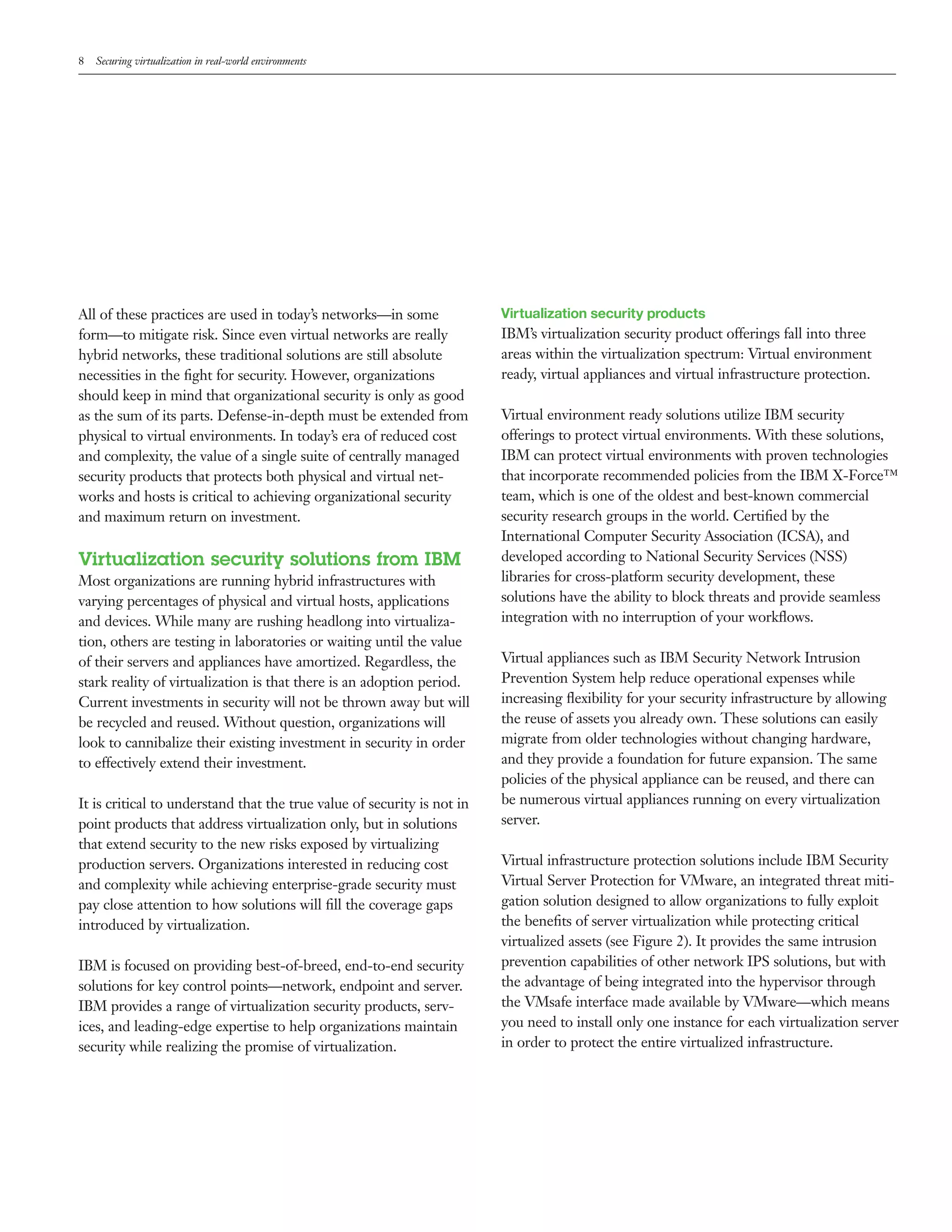 8   Securing virtualization in real-world environments




All of these practices are used in today’s networks—in some              Virtualization security products
form—to mitigate risk. Since even virtual networks are really            IBM’s virtualization security product offerings fall into three
hybrid networks, these traditional solutions are still absolute          areas within the virtualization spectrum: Virtual environment
necessities in the ﬁght for security. However, organizations             ready, virtual appliances and virtual infrastructure protection.
should keep in mind that organizational security is only as good
as the sum of its parts. Defense-in-depth must be extended from          Virtual environment ready solutions utilize IBM security
physical to virtual environments. In today’s era of reduced cost         offerings to protect virtual environments. With these solutions,
and complexity, the value of a single suite of centrally managed         IBM can protect virtual environments with proven technologies
security products that protects both physical and virtual net-           that incorporate recommended policies from the IBM X-Force™
works and hosts is critical to achieving organizational security         team, which is one of the oldest and best-known commercial
and maximum return on investment.                                        security research groups in the world. Certiﬁed by the
                                                                         International Computer Security Association (ICSA), and
Virtualization security solutions from IBM                               developed according to National Security Services (NSS)
Most organizations are running hybrid infrastructures with               libraries for cross-platform security development, these
varying percentages of physical and virtual hosts, applications          solutions have the ability to block threats and provide seamless
and devices. While many are rushing headlong into virtualiza-            integration with no interruption of your workﬂows.
tion, others are testing in laboratories or waiting until the value
of their servers and appliances have amortized. Regardless, the          Virtual appliances such as IBM Security Network Intrusion
stark reality of virtualization is that there is an adoption period.     Prevention System help reduce operational expenses while
Current investments in security will not be thrown away but will         increasing ﬂexibility for your security infrastructure by allowing
be recycled and reused. Without question, organizations will             the reuse of assets you already own. These solutions can easily
look to cannibalize their existing investment in security in order       migrate from older technologies without changing hardware,
to effectively extend their investment.                                  and they provide a foundation for future expansion. The same
                                                                         policies of the physical appliance can be reused, and there can
It is critical to understand that the true value of security is not in   be numerous virtual appliances running on every virtualization
point products that address virtualization only, but in solutions        server.
that extend security to the new risks exposed by virtualizing
production servers. Organizations interested in reducing cost            Virtual infrastructure protection solutions include IBM Security
and complexity while achieving enterprise-grade security must            Virtual Server Protection for VMware, an integrated threat miti-
pay close attention to how solutions will ﬁll the coverage gaps          gation solution designed to allow organizations to fully exploit
introduced by virtualization.                                            the beneﬁts of server virtualization while protecting critical
                                                                         virtualized assets (see Figure 2). It provides the same intrusion
IBM is focused on providing best-of-breed, end-to-end security           prevention capabilities of other network IPS solutions, but with
solutions for key control points—network, endpoint and server.           the advantage of being integrated into the hypervisor through
IBM provides a range of virtualization security products, serv-          the VMsafe interface made available by VMware—which means
ices, and leading-edge expertise to help organizations maintain          you need to install only one instance for each virtualization server
security while realizing the promise of virtualization.                  in order to protect the entire virtualized infrastructure.
 