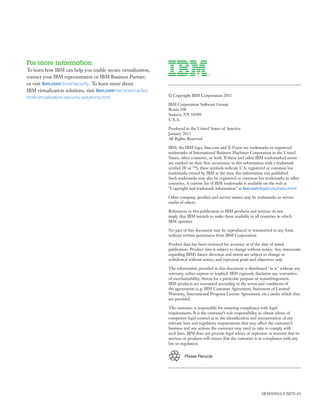 For more information
To learn how IBM can help you enable secure virtualization,
contact your IBM representative or IBM Business Partner,
or visit ibm.com/tivoli/security. To learn more about
IBM virtualization solutions, visit ibm.com/services/us/iss/
html/virtualization-security-solutions.html                    © Copyright IBM Corporation 2011

                                                               IBM Corporation Software Group
                                                               Route 100
                                                               Somers, NY 10589
                                                               U.S.A.

                                                               Produced in the United States of America
                                                               January 2011
                                                               All Rights Reserved

                                                               IBM, the IBM logo, ibm.com and X-Force are trademarks or registered
                                                               trademarks of International Business Machines Corporation in the United
                                                               States, other countries, or both. If these and other IBM trademarked terms
                                                               are marked on their ﬁrst occurrence in this information with a trademark
                                                               symbol (® or ™), these symbols indicate U.S. registered or common law
                                                               trademarks owned by IBM at the time this information was published.
                                                               Such trademarks may also be registered or common law trademarks in other
                                                               countries. A current list of IBM trademarks is available on the web at
                                                               “Copyright and trademark information” at ibm.com/legal/copytrade.shtml

                                                               Other company, product and service names may be trademarks or service
                                                               marks of others.

                                                               References in this publication to IBM products and services do not
                                                               imply that IBM intends to make them available in all countries in which
                                                               IBM operates.

                                                               No part of this document may be reproduced or transmitted in any form
                                                               without written permission from IBM Corporation.

                                                               Product data has been reviewed for accuracy as of the date of initial
                                                               publication. Product data is subject to change without notice. Any statements
                                                               regarding IBM’s future direction and intent are subject to change or
                                                               withdrawal without notice, and represent goals and objectives only.

                                                               The information provided in this document is distributed “as is” without any
                                                               warranty, either express or implied. IBM expressly disclaims any warranties
                                                               of merchantability, ﬁtness for a particular purpose or noninfringement.
                                                               IBM products are warranted according to the terms and conditions of
                                                               the agreements (e.g. IBM Customer Agreement, Statement of Limited
                                                               Warranty, International Program License Agreement, etc.) under which they
                                                               are provided.

                                                               The customer is responsible for ensuring compliance with legal
                                                               requirements. It is the customer’s sole responsibility to obtain advice of
                                                               competent legal counsel as to the identiﬁcation and interpretation of any
                                                               relevant laws and regulatory requirements that may affect the customer’s
                                                               business and any actions the customer may need to take to comply with
                                                               such laws. IBM does not provide legal advice or represent or warrant that its
                                                               services or products will ensure that the customer is in compliance with any
                                                               law or regulation.


                                                                        Please Recycle




                                                                                                                     SEW03016-USEN-01
 