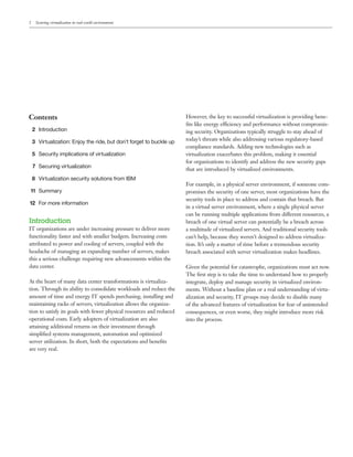 2    Securing virtualization in real-world environments




Contents                                                              However, the key to successful virtualization is providing bene-
                                                                      ﬁts like energy efficiency and performance without compromis-
    2 Introduction                                                    ing security. Organizations typically struggle to stay ahead of
    3 Virtualization: Enjoy the ride, but don’t forget to buckle up   today’s threats while also addressing various regulatory-based
                                                                      compliance standards. Adding new technologies such as
    5 Security implications of virtualization                         virtualization exacerbates this problem, making it essential
                                                                      for organizations to identify and address the new security gaps
    7 Securing virtualization
                                                                      that are introduced by virtualized environments.
    8 Virtualization security solutions from IBM
                                                                      For example, in a physical server environment, if someone com-
11 Summary                                                            promises the security of one server, most organizations have the
                                                                      security tools in place to address and contain that breach. But
12 For more information
                                                                      in a virtual server environment, where a single physical server
                                                                      can be running multiple applications from different resources, a
Introduction                                                          breach of one virtual server can potentially be a breach across
IT organizations are under increasing pressure to deliver more        a multitude of virtualized servers. And traditional security tools
functionality faster and with smaller budgets. Increasing costs       can’t help, because they weren’t designed to address virtualiza-
attributed to power and cooling of servers, coupled with the          tion. It’s only a matter of time before a tremendous security
headache of managing an expanding number of servers, makes            breach associated with server virtualization makes headlines.
this a serious challenge requiring new advancements within the
data center.                                                          Given the potential for catastrophe, organizations must act now.
                                                                      The ﬁrst step is to take the time to understand how to properly
At the heart of many data center transformations is virtualiza-       integrate, deploy and manage security in virtualized environ-
tion. Through its ability to consolidate workloads and reduce the     ments. Without a baseline plan or a real understanding of virtu-
amount of time and energy IT spends purchasing, installing and        alization and security, IT groups may decide to disable many
maintaining racks of servers, virtualization allows the organiza-     of the advanced features of virtualization for fear of unintended
tion to satisfy its goals with fewer physical resources and reduced   consequences, or even worse, they might introduce more risk
operational costs. Early adopters of virtualization are also          into the process.
attaining additional returns on their investment through
simpliﬁed systems management, automation and optimized
server utilization. In short, both the expectations and beneﬁts
are very real.
 