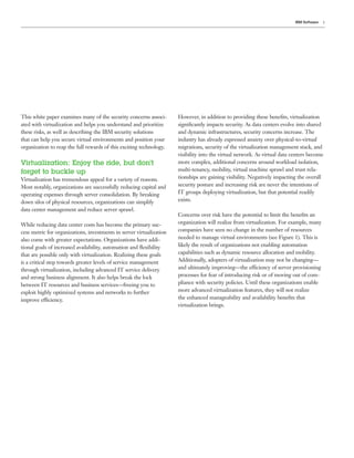 IBM Software   3




This white paper examines many of the security concerns associ-       However, in addition to providing these beneﬁts, virtualization
ated with virtualization and helps you understand and prioritize      signiﬁcantly impacts security. As data centers evolve into shared
these risks, as well as describing the IBM security solutions         and dynamic infrastructures, security concerns increase. The
that can help you secure virtual environments and position your       industry has already expressed anxiety over physical-to-virtual
organization to reap the full rewards of this exciting technology.    migrations, security of the virtualization management stack, and
                                                                      visibility into the virtual network. As virtual data centers become
Virtualization: Enjoy the ride, but don’t                             more complex, additional concerns around workload isolation,
forget to buckle up                                                   multi-tenancy, mobility, virtual machine sprawl and trust rela-
Virtualization has tremendous appeal for a variety of reasons.        tionships are gaining visibility. Negatively impacting the overall
Most notably, organizations are successfully reducing capital and     security posture and increasing risk are never the intentions of
operating expenses through server consolidation. By breaking          IT groups deploying virtualization, but that potential readily
down silos of physical resources, organizations can simplify          exists.
data center management and reduce server sprawl.
                                                                      Concerns over risk have the potential to limit the beneﬁts an
While reducing data center costs has become the primary suc-          organization will realize from virtualization. For example, many
cess metric for organizations, investments in server virtualization   companies have seen no change in the number of resources
also come with greater expectations. Organizations have addi-         needed to manage virtual environments (see Figure 1). This is
tional goals of increased availability, automation and ﬂexibility     likely the result of organizations not enabling automation
that are possible only with virtualization. Realizing these goals     capabilities such as dynamic resource allocation and mobility.
is a critical step towards greater levels of service management       Additionally, adopters of virtualization may not be changing—
through virtualization, including advanced IT service delivery        and ultimately improving—the efficiency of server provisioning
and strong business alignment. It also helps break the lock           processes for fear of introducing risk or of moving out of com-
between IT resources and business services—freeing you to             pliance with security policies. Until these organizations enable
exploit highly optimized systems and networks to further              more advanced virtualization features, they will not realize
improve efficiency.                                                   the enhanced manageability and availability beneﬁts that
                                                                      virtualization brings.
 