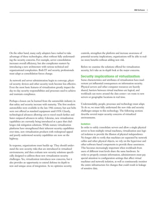 IBM Software   5




On the other hand, many early adopters have rushed to take             controls, strengthen the platform and increase awareness of
advantage of these technologies, often without fully understand-       potential security implications, organizations will be able to real-
ing the security concerns. For example, server consolidation           ize more beneﬁts without adding new risk.
increases overall efficiency, but also complicates matters by
introducing a new architecture with various technical and              Before we examine the solutions offered for virtualization
organizational complexities. Both IT and security professionals        security, let’s take an in-depth look at the major concerns.
must adapt as consolidation forces change.
                                                                       Security implications of virtualization
As network and server administration begin to converge, physi-         Some characteristics and attributes of virtualization have inad-
cal security devices and other security tools become less effective.   vertent yet inﬂuential consequences on information security.
Even the most basic features of virtualization greatly impact the      Physical servers and other computer resources are heavily
day-to-day security responsibilities and processes used to achieve     shared, barriers between virtual machines are logical, and
and maintain compliance.                                               workloads can move around the data center—en route to new
                                                                       servers or geographic locations in real time.
Perhaps a lesson can be learned from the automobile industry in
that safety and security increase with maturity. The ﬁrst modern       Understandably, people, processes and technology must adapt.
automobiles were available in the late 19th century, but seat belts    To do so, we must fully understand the new risks and security
were not offered as standard equipment until 1958. Clearly,            challenges unique to this technology. The following sections
technological advances allowing cars to travel much farther and        describe several major security concerns of virtualized
faster outpaced advances in safety. Likewise, new virtualization       environments.
capabilities are currently being introduced at a pace that chal-
lenges risk mitigation solutions. While mature virtualization          Isolation
platforms have strengthened their inherent security capabilities       In order to safely consolidate servers and allow a single physical
over time, new virtualization products with widespread appeal          server to host multiple virtual machines, virtualization uses logi-
and poorly understood security capabilities are now on the             cal isolation to provide the illusion of physical independence.
highway.                                                               No longer able to verify that machines are separated by network
                                                                       cables and other physical objects, we rely on the hypervisor and
In response, organizations must buckle up. They should under-          other software-based components to provide these assurances.
stand the new security risks that are introduced in virtualized        This becomes increasingly important when workloads from
environments, and then evaluate new security solutions speciﬁ-         users of different trust levels share the same hardware. In
cally designed to address these new virtualization security            order to properly contain information, administrators must pay
challenges. Yes, virtualization introduces new concerns, but it        special attention to conﬁguration settings that affect virtual
also provides an opportunity to extend defense-in-depth to             machines and network isolation, as well as continuously monitor
new and unique areas of integration. As we optimize security           the entire infrastructure for changes that could result in leakage
                                                                       of sensitive data.
 