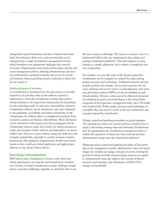 IBM Software   7




changed the natural boundaries and lines of demarcation that          the same security technology. The reason we cannot is due to a
built these divisions. Both server and network tasks can be           fundamental shift in the way organizations plan, deploy and
managed from a single virtualization management console,              manage virtualization platforms. This shift requires, in some
which introduces new operational challenges that must be              instances, a simple adaptation, and in others, a completely new
overcome. Organizations must clearly deﬁne proper identity and        way of operating.
access management policies, allowing administrations and secu-
rity professionals to properly maintain and secure the virtual        For example, it is true that some of the threats exposed by
environment without granting excessive authority to those who         virtualization can be mitigated or reduced by using existing
do not require it.                                                    people, processes and technology. Traditional network and host
                                                                      security products for example, can be used to protect the net-
Additional layers of software                                         work, desktops and servers. Given a small adaptation, host intru-
As virtualization is introduced into the data center, so are addi-    sion prevention systems (HIPS) can also be installed on each
tional lines of code that make up the software needed to              virtual machine. However, what cannot be effectively protected
implement it—from the management consoles that control                by traditional processes and technologies is the virtual fabric
virtual machines to the hypervisors that provide the foundation       composed of the hypervisor, management stack, inter-VM traffic
for the technology itself. As such, new vulnerabilities related to    and virtual switch. While people, processes and technology are
virtualization software can be introduced, with some attributed       recyclable, they also need to evolve to the new architecture and
to the popularity, accessibility and relative immaturity of x86       concepts exposed by virtualization.
virtualization. In addition, there is a heightened sensitivity from
vendors to analyze and disclose vulnerabilities. Many disclosures     Change control and patching procedures are good examples.
can be attributed to third-party code that is packaged with the       The patching procedures for virtual machines certainly need to
virtualization software stack, and vendors are taking measures to     adapt to ﬂuctuating running states and dormancy. Furthermore,
reduce the footprint of their software and dependency on uncon-       how do organizations use virtualization management suites to
trolled code. However, it goes without saying that fault-free code    reclaim the separation of duties lost when network and host
is largely unattainable, especially as vendors integrate complex      administration merge onto the virtualization platform?
features into their platforms. Organizations should treat virtual-
ization as they would any critical application and apply proper       Deploying access control and applying the policy of least privi-
defenses to stay ahead of these threats.                              lege to the management console, administrative roles and virtual
                                                                      images are certainly not unique concepts; however, slowing the
Securing virtualization                                               growth of virtual networks and preventing virtual server sprawl
IBM believes that a foundation in security is the basis from          is. Administrators must also adapt to the concept of shared
which organizations can reap the most beneﬁt from virtualiza-         resources and ensuring a fair distribution of RAM, CPU,
tion. If many of today’s virtualization security challenges simply    storage and bandwidth.
mirror yesterday’s challenges, logically, we should be able to use
 