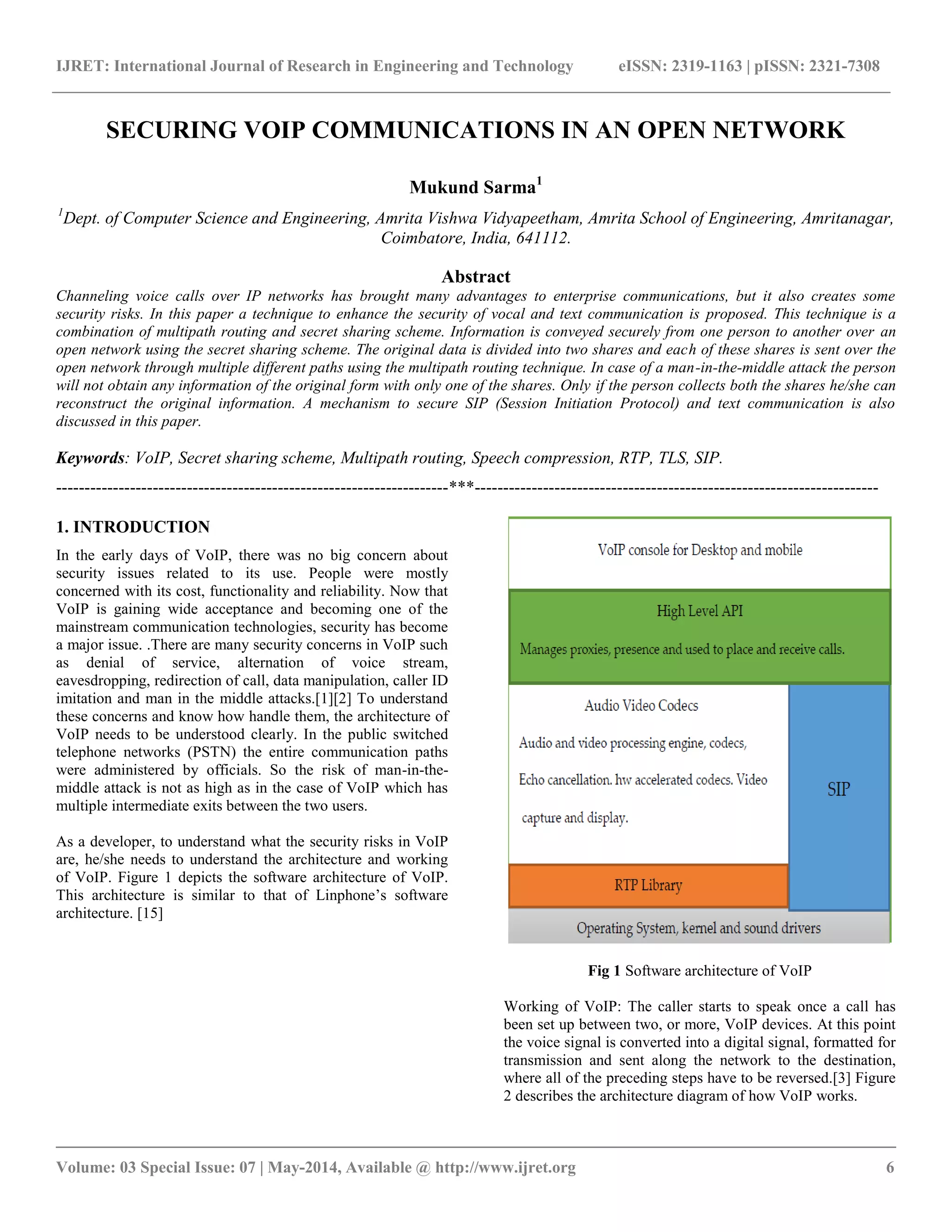 IJRET: International Journal of Research in Engineering and Technology eISSN: 2319-1163 | pISSN: 2321-7308 
__________________________________________________________________________________________ 
Volume: 03 Special Issue: 07 | May-2014, Available @ http://www.ijret.org 6 
SECURING VOIP COMMUNICATIONS IN AN OPEN NETWORK Mukund Sarma1 1Dept. of Computer Science and Engineering, Amrita Vishwa Vidyapeetham, Amrita School of Engineering, Amritanagar, Coimbatore, India, 641112. Abstract Channeling voice calls over IP networks has brought many advantages to enterprise communications, but it also creates some security risks. In this paper a technique to enhance the security of vocal and text communication is proposed. This technique is a combination of multipath routing and secret sharing scheme. Information is conveyed securely from one person to another over an open network using the secret sharing scheme. The original data is divided into two shares and each of these shares is sent over the open network through multiple different paths using the multipath routing technique. In case of a man-in-the-middle attack the person will not obtain any information of the original form with only one of the shares. Only if the person collects both the shares he/she can reconstruct the original information. A mechanism to secure SIP (Session Initiation Protocol) and text communication is also discussed in this paper. Keywords: VoIP, Secret sharing scheme, Multipath routing, Speech compression, RTP, TLS, SIP. 
---------------------------------------------------------------------***----------------------------------------------------------------------- 1. INTRODUCTION In the early days of VoIP, there was no big concern about security issues related to its use. People were mostly concerned with its cost, functionality and reliability. Now that VoIP is gaining wide acceptance and becoming one of the mainstream communication technologies, security has become a major issue. .There are many security concerns in VoIP such as denial of service, alternation of voice stream, eavesdropping, redirection of call, data manipulation, caller ID imitation and man in the middle attacks.[1][2] To understand these concerns and know how handle them, the architecture of VoIP needs to be understood clearly. In the public switched telephone networks (PSTN) the entire communication paths were administered by officials. So the risk of man-in-the- middle attack is not as high as in the case of VoIP which has multiple intermediate exits between the two users. As a developer, to understand what the security risks in VoIP are, he/she needs to understand the architecture and working of VoIP. Figure 1 depicts the software architecture of VoIP. This architecture is similar to that of Linphone’s software architecture. [15] 
Fig 1 Software architecture of VoIP Working of VoIP: The caller starts to speak once a call has been set up between two, or more, VoIP devices. At this point the voice signal is converted into a digital signal, formatted for transmission and sent along the network to the destination, where all of the preceding steps have to be reversed.[3] Figure 2 describes the architecture diagram of how VoIP works.  