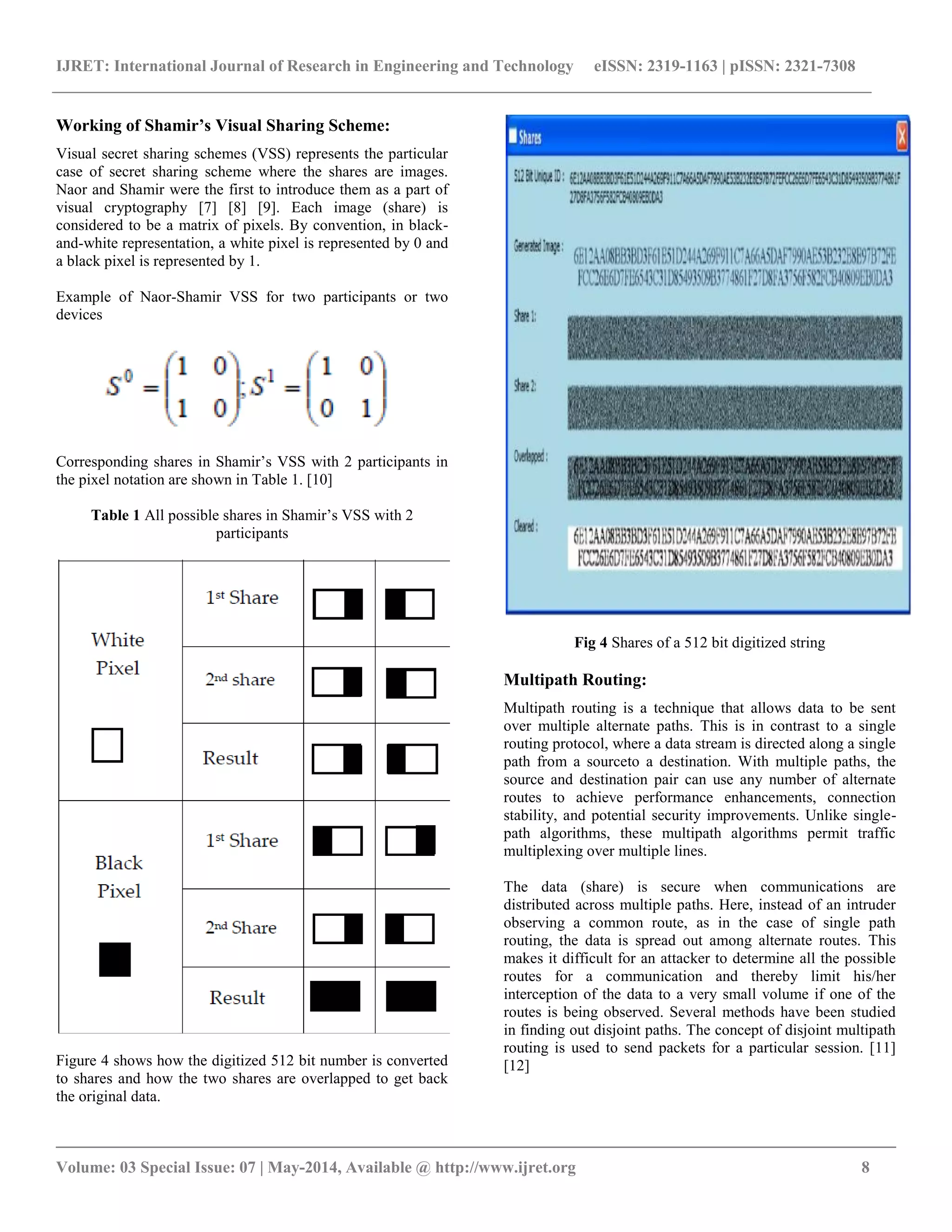 IJRET: International Journal of Research in Engineering and Technology eISSN: 2319-1163 | pISSN: 2321-7308 
__________________________________________________________________________________________ 
Volume: 03 Special Issue: 07 | May-2014, Available @ http://www.ijret.org 8 
Working of Shamir’s Visual Sharing Scheme: 
Visual secret sharing schemes (VSS) represents the particular 
case of secret sharing scheme where the shares are images. 
Naor and Shamir were the first to introduce them as a part of 
visual cryptography [7] [8] [9]. Each image (share) is 
considered to be a matrix of pixels. By convention, in black-and- 
white representation, a white pixel is represented by 0 and 
a black pixel is represented by 1. 
Example of Naor-Shamir VSS for two participants or two 
devices 
Corresponding shares in Shamir’s VSS with 2 participants in 
the pixel notation are shown in Table 1. [10] 
Table 1 All possible shares in Shamir’s VSS with 2 
participants 
Figure 4 shows how the digitized 512 bit number is converted 
to shares and how the two shares are overlapped to get back 
the original data. 
Fig 4 Shares of a 512 bit digitized string 
Multipath Routing: 
Multipath routing is a technique that allows data to be sent 
over multiple alternate paths. This is in contrast to a single 
routing protocol, where a data stream is directed along a single 
path from a sourceto a destination. With multiple paths, the 
source and destination pair can use any number of alternate 
routes to achieve performance enhancements, connection 
stability, and potential security improvements. Unlike single-path 
algorithms, these multipath algorithms permit traffic 
multiplexing over multiple lines. 
The data (share) is secure when communications are 
distributed across multiple paths. Here, instead of an intruder 
observing a common route, as in the case of single path 
routing, the data is spread out among alternate routes. This 
makes it difficult for an attacker to determine all the possible 
routes for a communication and thereby limit his/her 
interception of the data to a very small volume if one of the 
routes is being observed. Several methods have been studied 
in finding out disjoint paths. The concept of disjoint multipath 
routing is used to send packets for a particular session. [11] 
[12] 
 