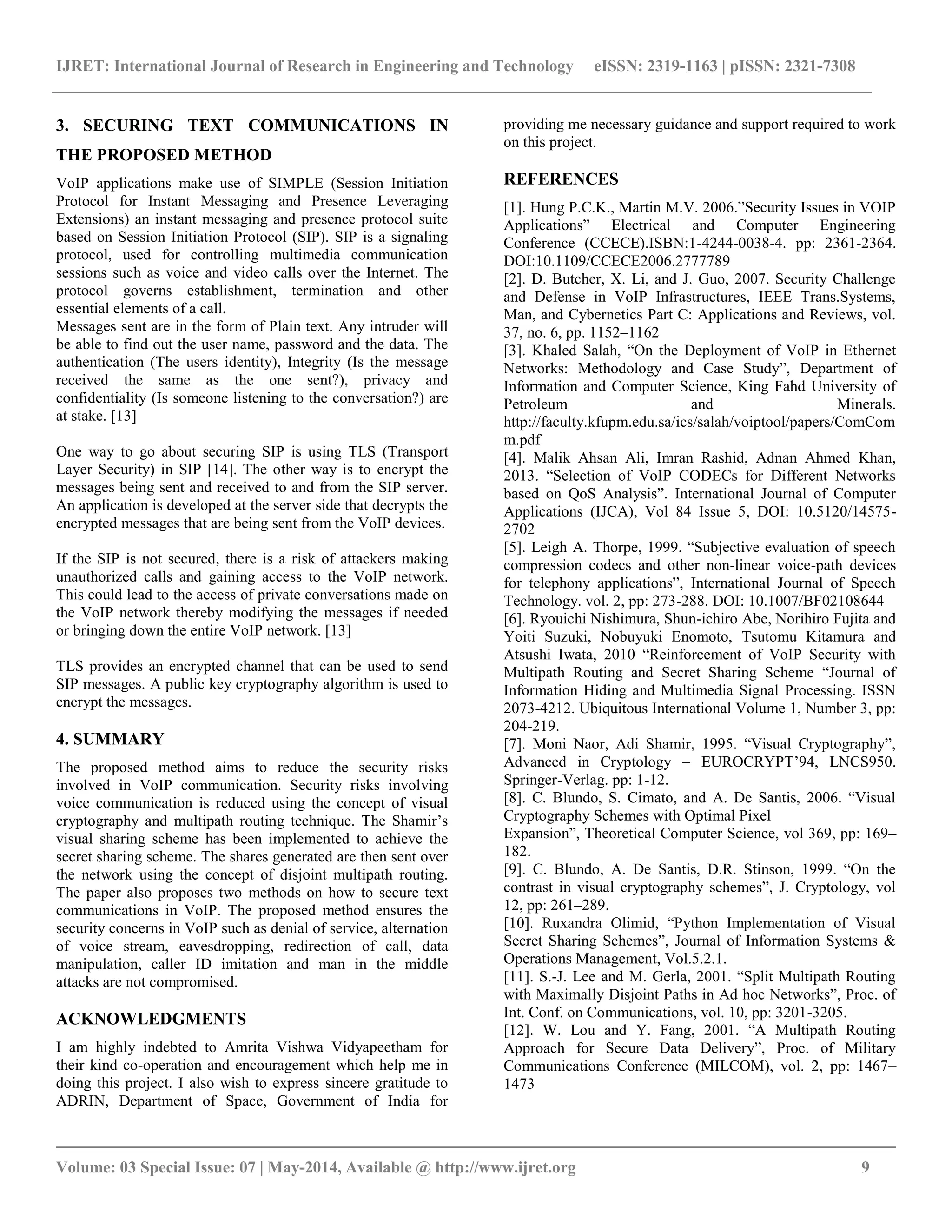 IJRET: International Journal of Research in Engineering and Technology eISSN: 2319-1163 | pISSN: 2321-7308 
__________________________________________________________________________________________ 
Volume: 03 Special Issue: 07 | May-2014, Available @ http://www.ijret.org 9 
3. SECURING TEXT COMMUNICATIONS IN THE PROPOSED METHOD VoIP applications make use of SIMPLE (Session Initiation Protocol for Instant Messaging and Presence Leveraging Extensions) an instant messaging and presence protocol suite based on Session Initiation Protocol (SIP). SIP is a signaling protocol, used for controlling multimedia communication sessions such as voice and video calls over the Internet. The protocol governs establishment, termination and other essential elements of a call. Messages sent are in the form of Plain text. Any intruder will be able to find out the user name, password and the data. The authentication (The users identity), Integrity (Is the message received the same as the one sent?), privacy and confidentiality (Is someone listening to the conversation?) are at stake. [13] One way to go about securing SIP is using TLS (Transport Layer Security) in SIP [14]. The other way is to encrypt the messages being sent and received to and from the SIP server. An application is developed at the server side that decrypts the encrypted messages that are being sent from the VoIP devices. If the SIP is not secured, there is a risk of attackers making unauthorized calls and gaining access to the VoIP network. This could lead to the access of private conversations made on the VoIP network thereby modifying the messages if needed or bringing down the entire VoIP network. [13] TLS provides an encrypted channel that can be used to send SIP messages. A public key cryptography algorithm is used to encrypt the messages. 4. SUMMARY The proposed method aims to reduce the security risks involved in VoIP communication. Security risks involving voice communication is reduced using the concept of visual cryptography and multipath routing technique. The Shamir’s visual sharing scheme has been implemented to achieve the secret sharing scheme. The shares generated are then sent over the network using the concept of disjoint multipath routing. The paper also proposes two methods on how to secure text communications in VoIP. The proposed method ensures the security concerns in VoIP such as denial of service, alternation of voice stream, eavesdropping, redirection of call, data manipulation, caller ID imitation and man in the middle attacks are not compromised. ACKNOWLEDGMENTS 
I am highly indebted to Amrita Vishwa Vidyapeetham for their kind co-operation and encouragement which help me in doing this project. I also wish to express sincere gratitude to ADRIN, Department of Space, Government of India for providing me necessary guidance and support required to work on this project. 
REFERENCES [1]. Hung P.C.K., Martin M.V. 2006.”Security Issues in VOIP Applications” Electrical and Computer Engineering Conference (CCECE).ISBN:1-4244-0038-4. pp: 2361-2364. DOI:10.1109/CCECE2006.2777789 [2]. D. Butcher, X. Li, and J. Guo, 2007. Security Challenge and Defense in VoIP Infrastructures, IEEE Trans.Systems, Man, and Cybernetics Part C: Applications and Reviews, vol. 37, no. 6, pp. 1152–1162 [3]. Khaled Salah, “On the Deployment of VoIP in Ethernet Networks: Methodology and Case Study”, Department of Information and Computer Science, King Fahd University of Petroleum and Minerals. http://faculty.kfupm.edu.sa/ics/salah/voiptool/papers/ComComm.pdf [4]. Malik Ahsan Ali, Imran Rashid, Adnan Ahmed Khan, 2013. “Selection of VoIP CODECs for Different Networks based on QoS Analysis”. International Journal of Computer Applications (IJCA), Vol 84 Issue 5, DOI: 10.5120/14575- 2702 [5]. Leigh A. Thorpe, 1999. “Subjective evaluation of speech compression codecs and other non-linear voice-path devices for telephony applications”, International Journal of Speech Technology. vol. 2, pp: 273-288. DOI: 10.1007/BF02108644 [6]. Ryouichi Nishimura, Shun-ichiro Abe, Norihiro Fujita and Yoiti Suzuki, Nobuyuki Enomoto, Tsutomu Kitamura and Atsushi Iwata, 2010 “Reinforcement of VoIP Security with Multipath Routing and Secret Sharing Scheme “Journal of Information Hiding and Multimedia Signal Processing. ISSN 2073-4212. Ubiquitous International Volume 1, Number 3, pp: 204-219. [7]. Moni Naor, Adi Shamir, 1995. “Visual Cryptography”, Advanced in Cryptology – EUROCRYPT’94, LNCS950. Springer-Verlag. pp: 1-12. [8]. C. Blundo, S. Cimato, and A. De Santis, 2006. “Visual Cryptography Schemes with Optimal Pixel Expansion”, Theoretical Computer Science, vol 369, pp: 169– 182. [9]. C. Blundo, A. De Santis, D.R. Stinson, 1999. “On the contrast in visual cryptography schemes”, J. Cryptology, vol 12, pp: 261–289. [10]. Ruxandra Olimid, “Python Implementation of Visual Secret Sharing Schemes”, Journal of Information Systems & Operations Management, Vol.5.2.1. [11]. S.-J. Lee and M. Gerla, 2001. “Split Multipath Routing with Maximally Disjoint Paths in Ad hoc Networks”, Proc. of Int. Conf. on Communications, vol. 10, pp: 3201-3205. [12]. W. Lou and Y. Fang, 2001. “A Multipath Routing Approach for Secure Data Delivery”, Proc. of Military Communications Conference (MILCOM), vol. 2, pp: 1467– 1473  