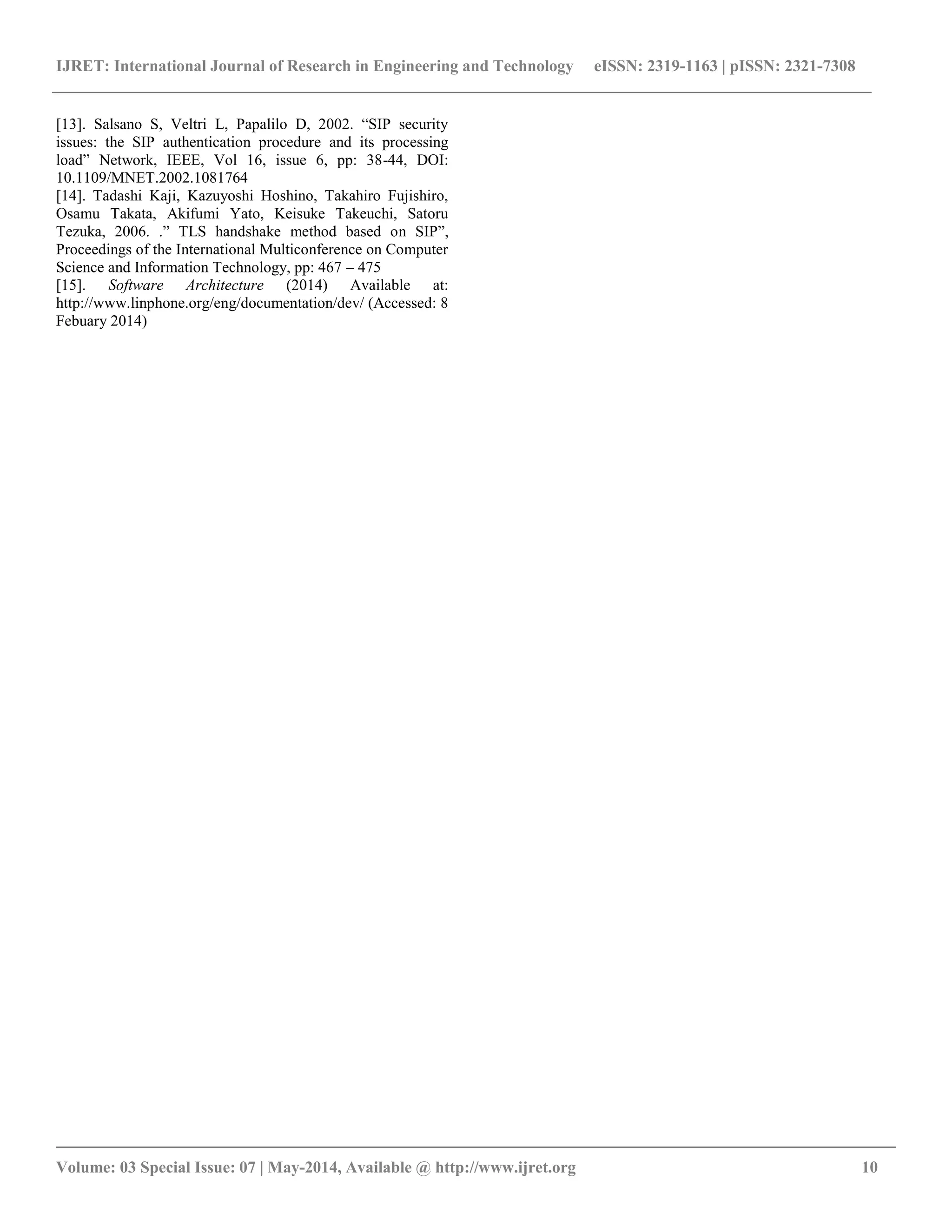 IJRET: International Journal of Research in Engineering and Technology eISSN: 2319-1163 | pISSN: 2321-7308 
__________________________________________________________________________________________ 
Volume: 03 Special Issue: 07 | May-2014, Available @ http://www.ijret.org 10 
[13]. Salsano S, Veltri L, Papalilo D, 2002. “SIP security issues: the SIP authentication procedure and its processing load” Network, IEEE, Vol 16, issue 6, pp: 38-44, DOI: 10.1109/MNET.2002.1081764 [14]. Tadashi Kaji, Kazuyoshi Hoshino, Takahiro Fujishiro, Osamu Takata, Akifumi Yato, Keisuke Takeuchi, Satoru Tezuka, 2006. .” TLS handshake method based on SIP”, Proceedings of the International Multiconference on Computer Science and Information Technology, pp: 467 – 475 [15]. Software Architecture (2014) Available at: http://www.linphone.org/eng/documentation/dev/ (Accessed: 8 Febuary 2014) 