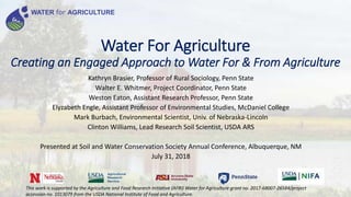 Water For Agriculture
Creating an Engaged Approach to Water For & From Agriculture
Kathryn Brasier, Professor of Rural Sociology, Penn State
Walter E. Whitmer, Project Coordinator, Penn State
Weston Eaton, Assistant Research Professor, Penn State
Elyzabeth Engle, Assistant Professor of Environmental Studies, McDaniel College
Mark Burbach, Environmental Scientist, Univ. of Nebraska-Lincoln
Clinton Williams, Lead Research Soil Scientist, USDA ARS
Presented at Soil and Water Conservation Society Annual Conference, Albuquerque, NM
July 31, 2018
WATER for AGRICULTURE
This work is supported by the Agriculture and Food Research Initiative (AFRI) Water for Agriculture grant no. 2017-68007-26584/project
accession no. 1013079 from the USDA National Institute of Food and Agriculture.
 