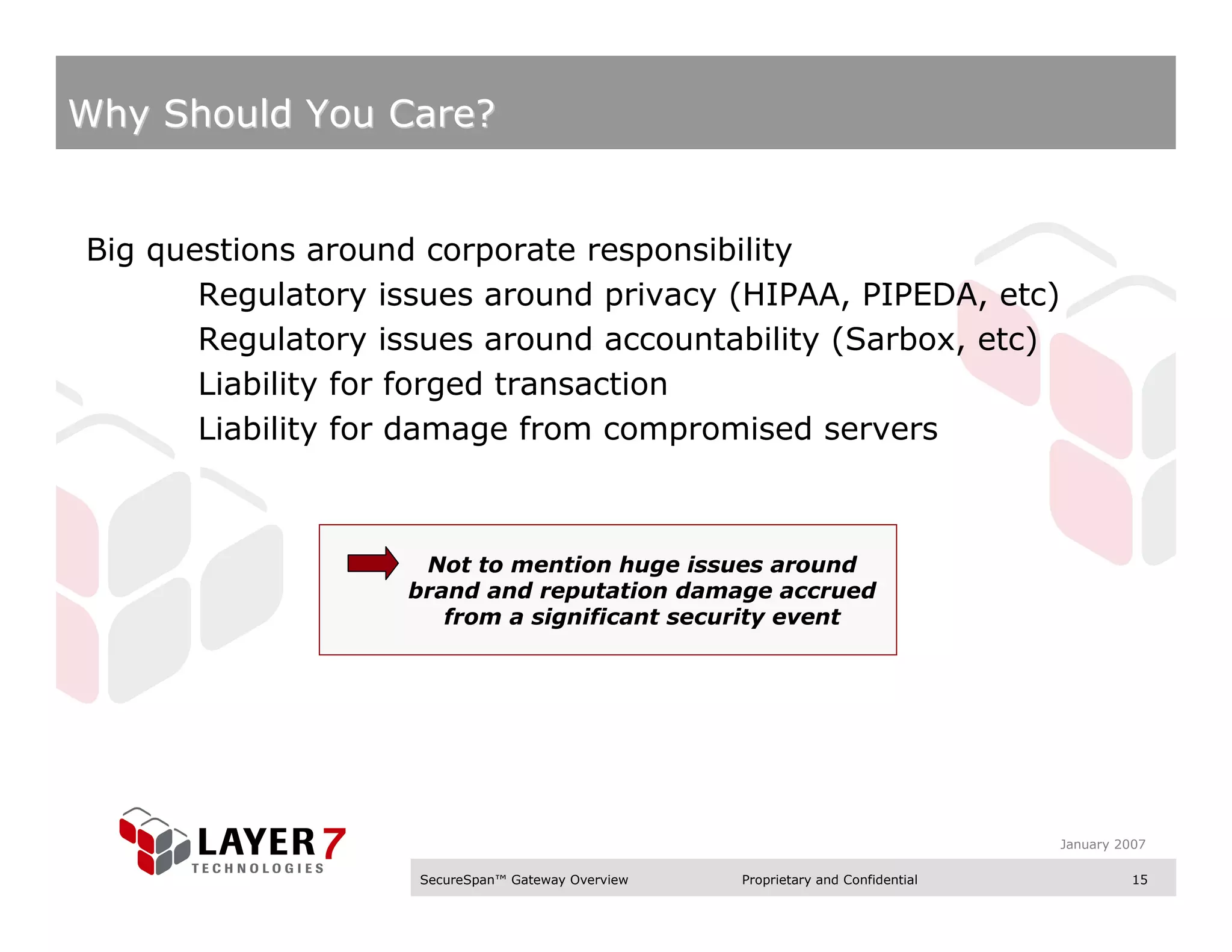 Why Should You Care?


Big questions around corporate responsibility
       Regulatory issues around privacy (HIPAA, PIPEDA, etc)
       Regulatory issues around accountability (Sarbox, etc)
       Liability for forged transaction
       Liability for damage from compromised servers



                    Not to mention huge issues around
                   brand and reputation damage accrued
                      from a significant security event




                                                                                  January 2007

                    SecureSpan™ Gateway Overview   Proprietary and Confidential             15
 