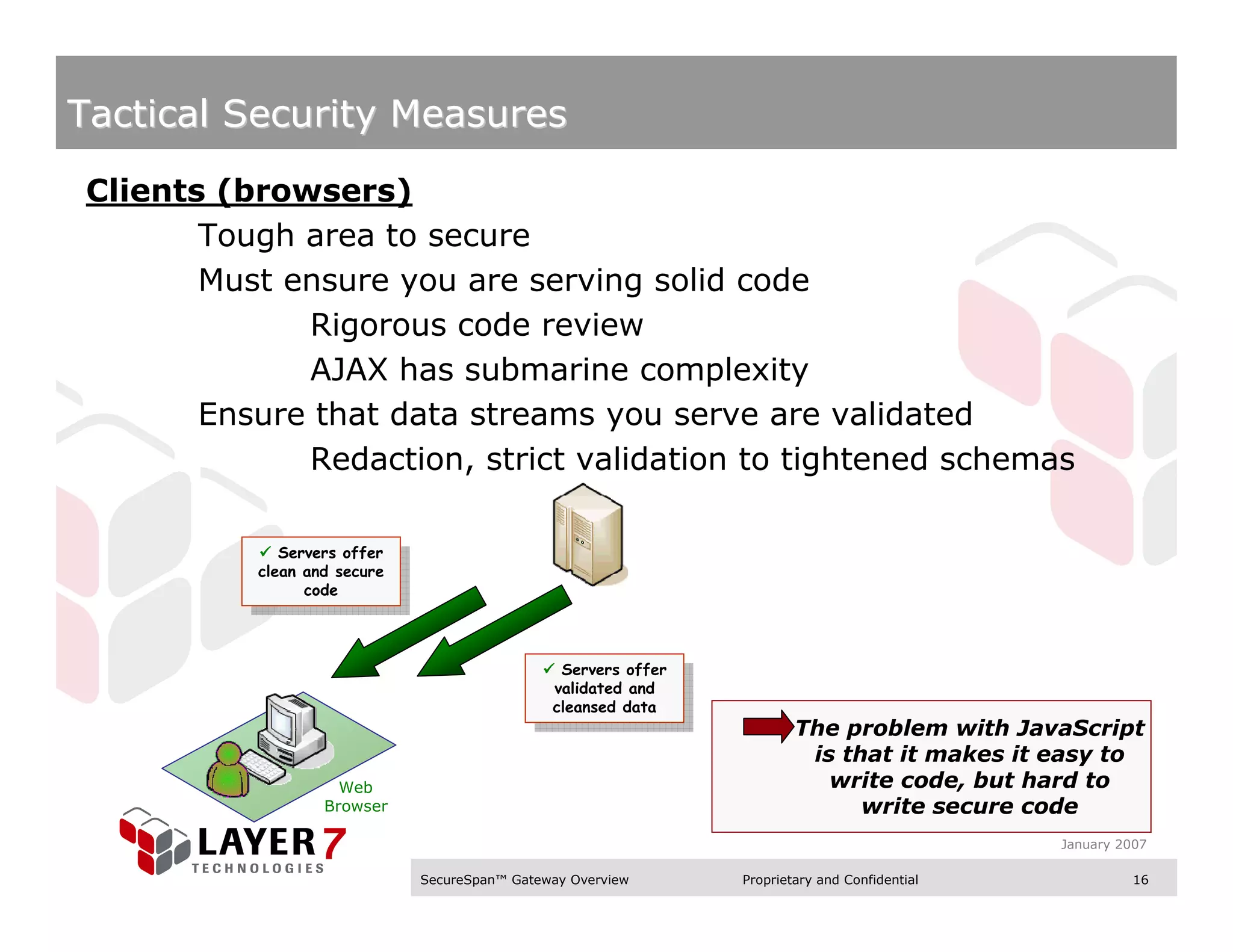 Tactical Security Measures

Clients (browsers)
       Tough area to secure
       Must ensure you are serving solid code
             Rigorous code review
             AJAX has submarine complexity
       Ensure that data streams you serve are validated
             Redaction, strict validation to tightened schemas

             Servers offer
              Servers offer
          clean and secure
           clean and secure
                code
                 code



                                                Servers offer
                                                  Servers offer
                                               validated and
                                                 validated and
                                               cleansed data
                                                cleansed data
                                                                          The problem with JavaScript
                                                                           is that it makes it easy to
                    Web                                                      write code, but hard to
                  Browser                                                       write secure code
                                                                                                 January 2007

                              SecureSpan™ Gateway Overview        Proprietary and Confidential             16
 