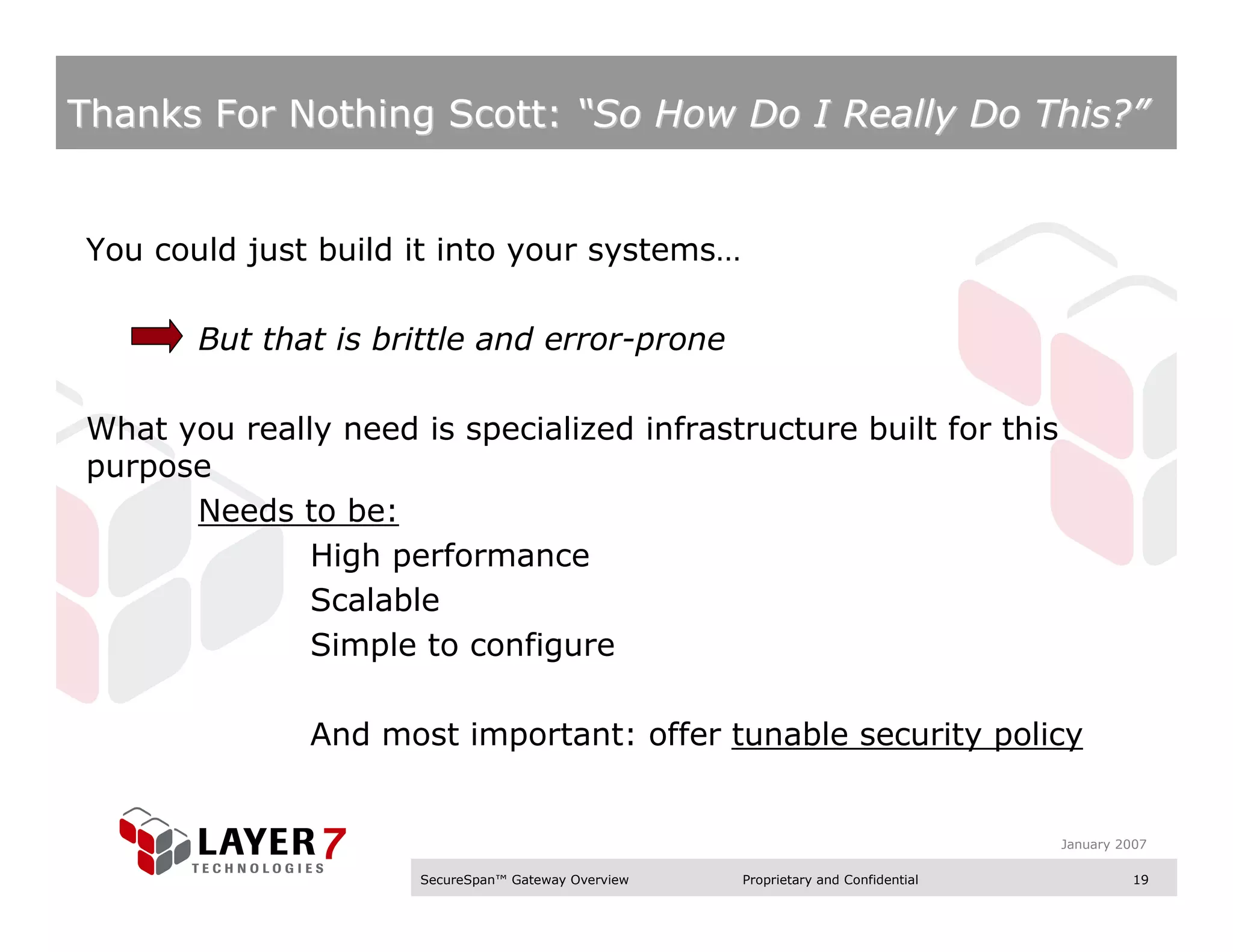 Thanks For Nothing Scott: “So How Do I Really Do This?”


You could just build it into your systems…

       But that is brittle and error-prone

What you really need is specialized infrastructure built for this
purpose
      Needs to be:
              High performance
              Scalable
              Simple to configure

              And most important: offer tunable security policy


                                                                                    January 2007

                      SecureSpan™ Gateway Overview   Proprietary and Confidential             19
 