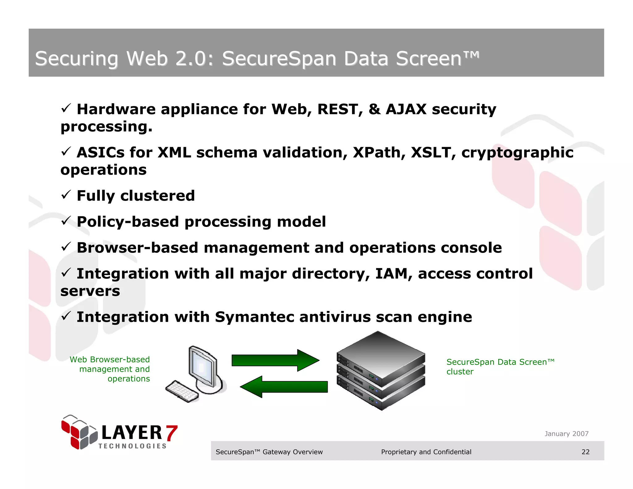 Securing Web 2.0: SecureSpan Data Screen™

    Hardware appliance for Web, REST, & AJAX security
  processing.
    ASICs for XML schema validation, XPath, XSLT, cryptographic
  operations
    Fully clustered
    Policy-based processing model
    Browser-based management and operations console
    Integration with all major directory, IAM, access control
  servers
    Integration with Symantec antivirus scan engine

   Web Browser-based                                                       SecureSpan Data Screen™
    management and                                                         cluster
           operations




                                                                                               January 2007

                        SecureSpan™ Gateway Overview   Proprietary and Confidential                      22
 