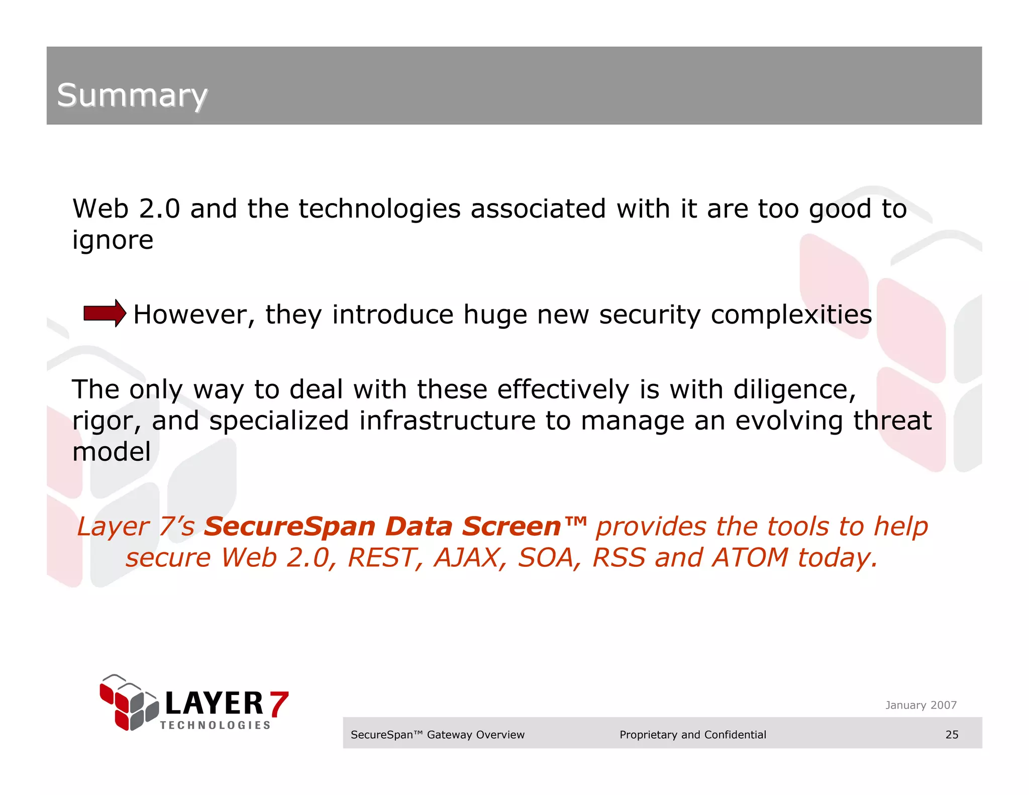 Summary


Web 2.0 and the technologies associated with it are too good to
ignore

    However, they introduce huge new security complexities

The only way to deal with these effectively is with diligence,
rigor, and specialized infrastructure to manage an evolving threat
model

Layer 7’s SecureSpan Data Screen™ provides the tools to help
   secure Web 2.0, REST, AJAX, SOA, RSS and ATOM today.




                                                                                   January 2007

                     SecureSpan™ Gateway Overview   Proprietary and Confidential             25
 