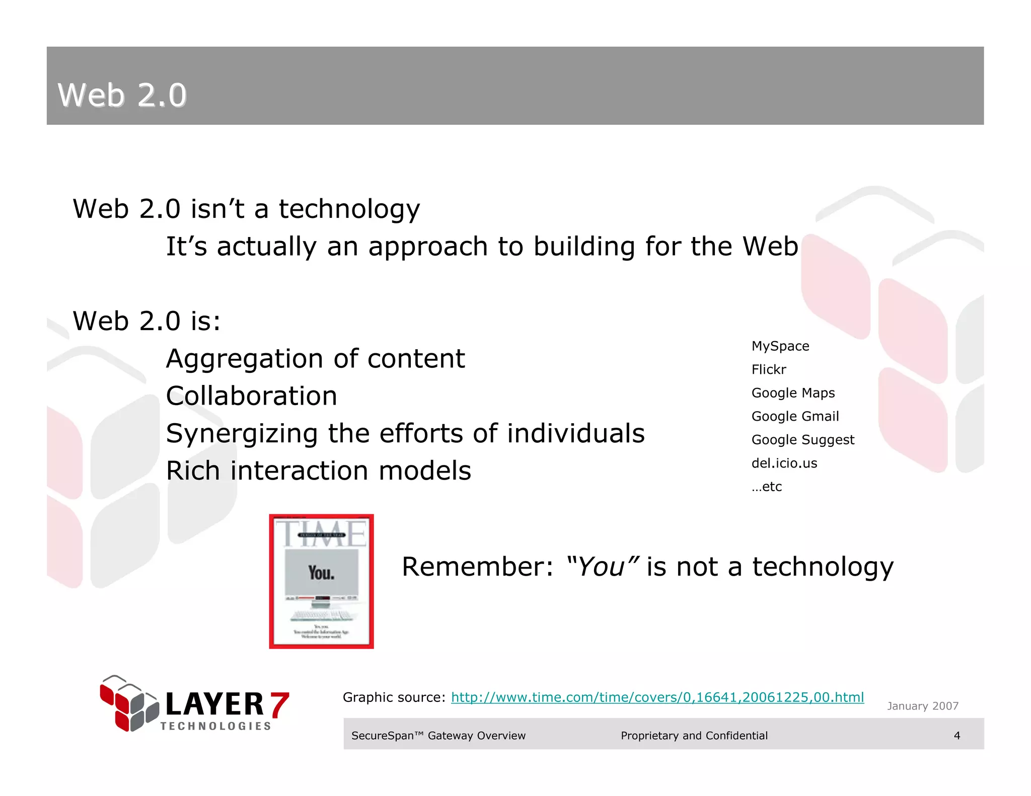 Web 2.0


Web 2.0 isn’t a technology
      It’s actually an approach to building for the Web

Web 2.0 is:
                                                                                  MySpace
      Aggregation of content                                                      Flickr

      Collaboration                                                               Google Maps
                                                                                  Google Gmail
      Synergizing the efforts of individuals                                      Google Suggest
                                                                                  del.icio.us
      Rich interaction models                                                     …etc




                            Remember: “You” is not a technology



                    Graphic source: http://www.time.com/time/covers/0,16641,20061225,00.html
                                                                                                   January 2007

                     SecureSpan™ Gateway Overview         Proprietary and Confidential                        4
 
