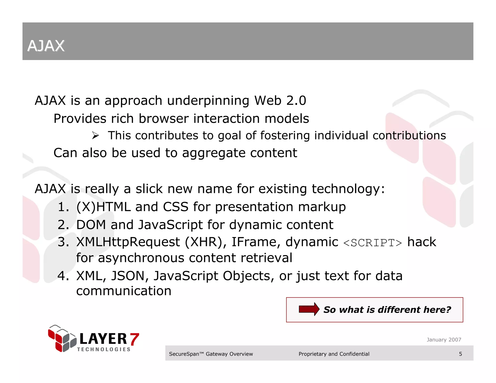 AJAX


AJAX is an approach underpinning Web 2.0
   Provides rich browser interaction models
           This contributes to goal of fostering individual contributions
  Can also be used to aggregate content

AJAX is really a slick new name for existing technology:
   1. (X)HTML and CSS for presentation markup
   2. DOM and JavaScript for dynamic content
   3. XMLHttpRequest (XHR), IFrame, dynamic <SCRIPT> hack
      for asynchronous content retrieval
   4. XML, JSON, JavaScript Objects, or just text for data
      communication
                                                              So what is different here?


                                                                                    January 2007

                      SecureSpan™ Gateway Overview   Proprietary and Confidential              5
 