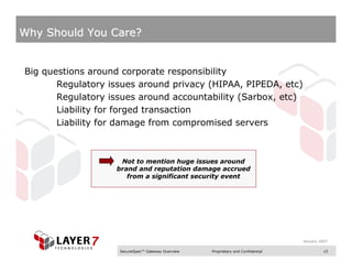 Why Should You Care?


Big questions around corporate responsibility
       Regulatory issues around privacy (HIPAA, PIPEDA, etc)
       Regulatory issues around accountability (Sarbox, etc)
       Liability for forged transaction
       Liability for damage from compromised servers



                    Not to mention huge issues around
                   brand and reputation damage accrued
                      from a significant security event




                                                                                  January 2007

                    SecureSpan™ Gateway Overview   Proprietary and Confidential             15
 