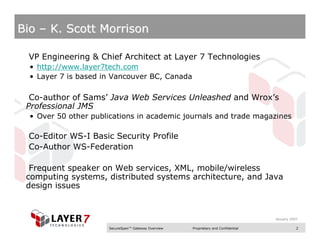 Bio – K. Scott Morrison

 VP Engineering & Chief Architect at Layer 7 Technologies
  • http://www.layer7tech.com
  • Layer 7 is based in Vancouver BC, Canada

  Co-author of Sams’ Java Web Services Unleashed and Wrox’s
 Professional JMS
  • Over 50 other publications in academic journals and trade magazines

 Co-Editor WS-I Basic Security Profile
 Co-Author WS-Federation

  Frequent speaker on Web services, XML, mobile/wireless
 computing systems, distributed systems architecture, and Java
 design issues


                                                                                    January 2007

                      SecureSpan™ Gateway Overview   Proprietary and Confidential              2
 