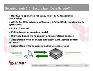 Securing Web 2.0: SecureSpan Data Screen™

    Hardware appliance for Web, REST, & AJAX security
  processing.
    ASICs for XML schema validation, XPath, XSLT, cryptographic
  operations
    Fully clustered
    Policy-based processing model
    Browser-based management and operations console
    Integration with all major directory, IAM, access control
  servers
    Integration with Symantec antivirus scan engine

   Web Browser-based                                                       SecureSpan Data Screen™
    management and                                                         cluster
           operations




                                                                                               January 2007

                        SecureSpan™ Gateway Overview   Proprietary and Confidential                      22
 