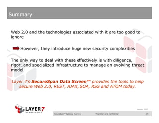 Summary


Web 2.0 and the technologies associated with it are too good to
ignore

    However, they introduce huge new security complexities

The only way to deal with these effectively is with diligence,
rigor, and specialized infrastructure to manage an evolving threat
model

Layer 7’s SecureSpan Data Screen™ provides the tools to help
   secure Web 2.0, REST, AJAX, SOA, RSS and ATOM today.




                                                                                   January 2007

                     SecureSpan™ Gateway Overview   Proprietary and Confidential             25
 