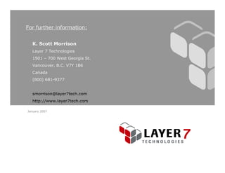 For further information:


  K. Scott Morrison
  Layer 7 Technologies
  1501 – 700 West Georgia St.
  Vancouver, B.C. V7Y 1B6
  Canada
  (800) 681-9377


  smorrison@layer7tech.com
  http://www.layer7tech.com

January 2007
 