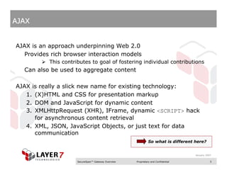 AJAX


AJAX is an approach underpinning Web 2.0
   Provides rich browser interaction models
           This contributes to goal of fostering individual contributions
  Can also be used to aggregate content

AJAX is really a slick new name for existing technology:
   1. (X)HTML and CSS for presentation markup
   2. DOM and JavaScript for dynamic content
   3. XMLHttpRequest (XHR), IFrame, dynamic <SCRIPT> hack
      for asynchronous content retrieval
   4. XML, JSON, JavaScript Objects, or just text for data
      communication
                                                              So what is different here?


                                                                                    January 2007

                      SecureSpan™ Gateway Overview   Proprietary and Confidential              5
 