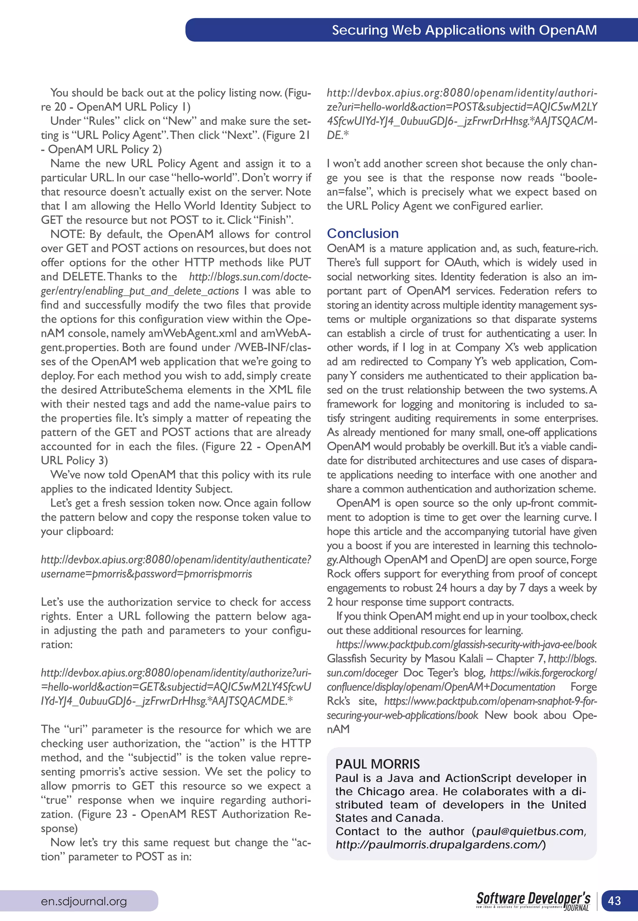 Securing Web Applications with OpenAM



   You should be back out at the policy listing now. (Figu-   http://devbox.apius.org:8080/openam/identity/authori-
re 20 - OpenAM URL Policy 1)                                  ze?uri=hello-world&action=POST&subjectid=AQIC5wM2LY
   Under “Rules” click on “New” and make sure the set-        4SfcwUIYd-YJ4_0ubuuGDJ6-_jzFrwrDrHhsg.*AAJTSQACM-
ting is “URL Policy Agent”. Then click “Next”. (Figure 21     DE.*
- OpenAM URL Policy 2)
   Name the new URL Policy Agent and assign it to a           I won’t add another screen shot because the only chan-
particular URL. In our case “hello-world”. Don’t worry if     ge you see is that the response now reads “boole-
that resource doesn’t actually exist on the server. Note      an=false”, which is precisely what we expect based on
that I am allowing the Hello World Identity Subject to        the URL Policy Agent we conFigured earlier.
GET the resource but not POST to it. Click “Finish”.
   NOTE: By default, the OpenAM allows for control            Conclusion
over GET and POST actions on resources, but does not          OenAM is a mature application and, as such, feature-rich.
offer options for the other HTTP methods like PUT             There’s full support for OAuth, which is widely used in
and DELETE. Thanks to the http://blogs.sun.com/docte-         social networking sites. Identity federation is also an im-
ger/entry/enabling_put_and_delete_actions I was able to       portant part of OpenAM services. Federation refers to
find and successfully modify the two files that provide       storing an identity across multiple identity management sys-
the options for this configuration view within the Ope-       tems or multiple organizations so that disparate systems
nAM console, namely amWebAgent.xml and amWebA-                can establish a circle of trust for authenticating a user. In
gent.properties. Both are found under /WEB-INF/clas-          other words, if I log in at Company X’s web application
ses of the OpenAM web application that we’re going to         ad am redirected to Company Y’s web application, Com-
deploy. For each method you wish to add, simply create        pany Y considers me authenticated to their application ba-
the desired AttributeSchema elements in the XML file          sed on the trust relationship between the two systems. A
with their nested tags and add the name-value pairs to        framework for logging and monitoring is included to sa-
the properties file. It’s simply a matter of repeating the    tisfy stringent auditing requirements in some enterprises.
pattern of the GET and POST actions that are already          As already mentioned for many small, one-off applications
accounted for in each the files. (Figure 22 - OpenAM          OpenAM would probably be overkill. But it’s a viable candi-
URL Policy 3)                                                 date for distributed architectures and use cases of dispara-
   We’ve now told OpenAM that this policy with its rule       te applications needing to interface with one another and
applies to the indicated Identity Subject.                    share a common authentication and authorization scheme.
   Let’s get a fresh session token now. Once again follow        OpenAM is open source so the only up-front commit-
the pattern below and copy the response token value to        ment to adoption is time to get over the learning curve. I
your clipboard:                                               hope this article and the accompanying tutorial have given
                                                              you a boost if you are interested in learning this technolo-
http://devbox.apius.org:8080/openam/identity/authenticate?    gy.Although OpenAM and OpenDJ are open source, Forge
username=pmorris&password=pmorrispmorris                      Rock offers support for everything from proof of concept
                                                              engagements to robust 24 hours a day by 7 days a week by
Let’s use the authorization service to check for access       2 hour response time support contracts.
rights. Enter a URL following the pattern below aga-             If you think OpenAM might end up in your toolbox, check
in adjusting the path and parameters to your configu-         out these additional resources for learning.
ration:                                                          https://www.packtpub.com/glassish-security-with-java-ee/book
                                                              Glassfish Security by Masou Kalali – Chapter 7, http://blogs.
http://devbox.apius.org:8080/openam/identity/authorize?uri-   sun.com/doceger Doc Teger’s blog, https://wikis.forgerockorg/
=hello-world&action=GET&subjectid=AQIC5wM2LY4SfcwU            confluence/display/openam/OpenAM+Documentation Forge
IYd-YJ4_0ubuuGDJ6-_jzFrwrDrHhsg.*AAJTSQACMDE.*                Rck’s site, https://www.packtpub.com/openam-snaphot-9-for-
                                                              securing-your-web-applications/book New book abou Ope-
The “uri” parameter is the resource for which we are          nAM
checking user authorization, the “action” is the HTTP
method, and the “subjectid” is the token value repre-
                                                               PAUL MORRIS
senting pmorris’s active session. We set the policy to
                                                               Paul is a Java and ActionScript developer in
allow pmorris to GET this resource so we expect a              the Chicago area. He colaborates with a di-
“true” response when we inquire regarding authori-             stributed team of developers in the United
zation. (Figure 23 - OpenAM REST Authorization Re-             States and Canada.
sponse)                                                        Contact to the author (paul@quietbus.com,
   Now let’s try this same request but change the “ac-         http://paulmorris.drupalgardens.com/)
tion” parameter to POST as in:


en.sdjournal.org                                                                                                                43
 